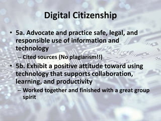 Digital Citizenship
• 5a. Advocate and practice safe, legal, and
responsible use of information and
technology
– Cited sources (No plagiarism!!)
• 5b. Exhibit a positive attitude toward using
technology that supports collaboration,
learning, and productivity
– Worked together and finished with a great group
spirit
 
