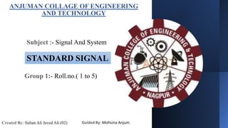 ANJUMAN COLLAGE OF ENGINEERING
AND TECHNOLOGY
Subject :- Signal And System
STANDARD SIGNAL
Created By: Sultan Ali Javed Ali (02) Guided By: Mohsina Anjum
Group 1:- Roll.no.( 1 to 5)
 