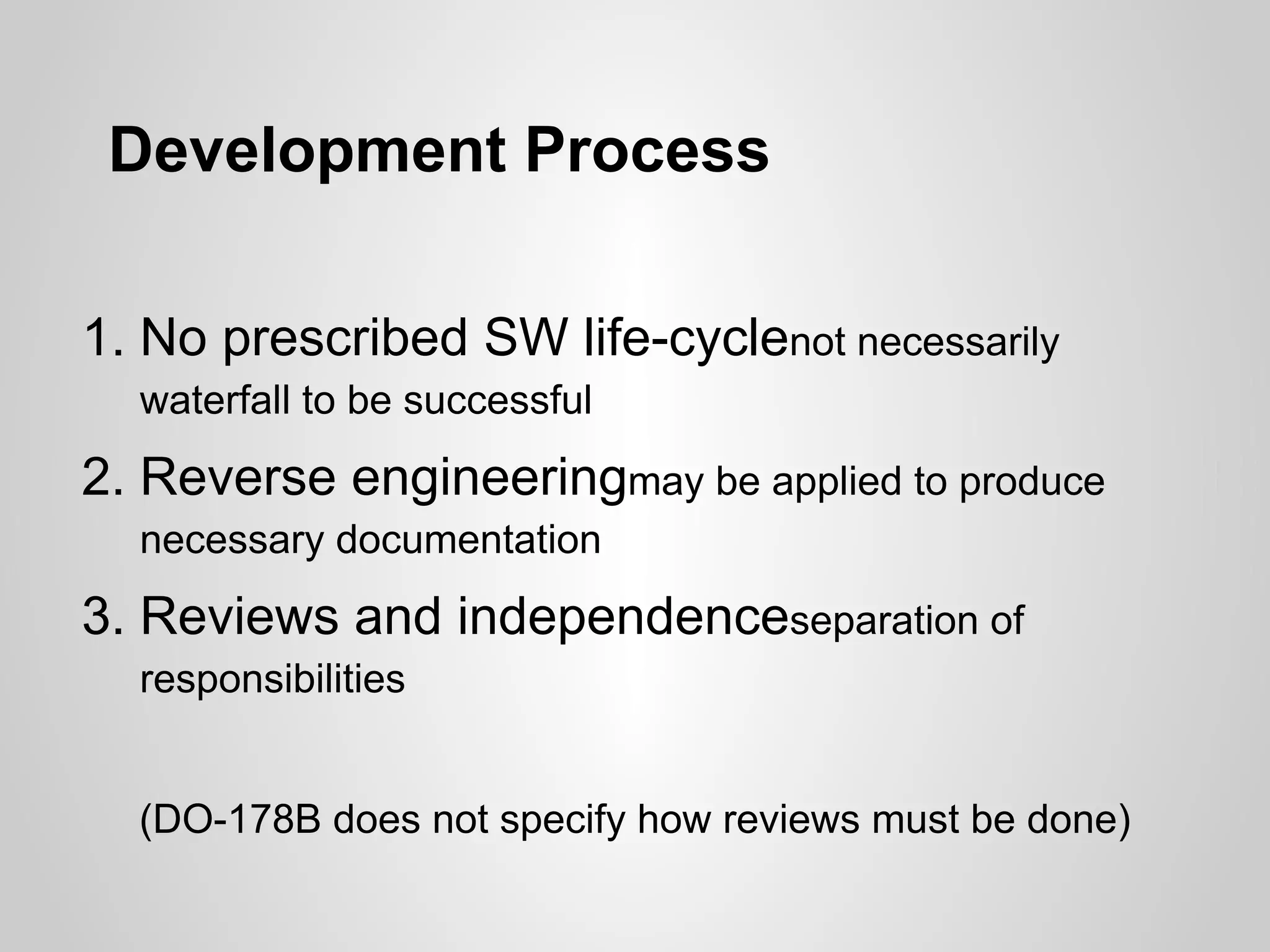 Development Process

1. No prescribed SW life-cyclenot necessarily
  waterfall to be successful

2. Reverse engineeringmay be applied to produce
  necessary documentation
3. Reviews and independenceseparation of
  responsibilities


  (DO-178B does not specify how reviews must be done)
 