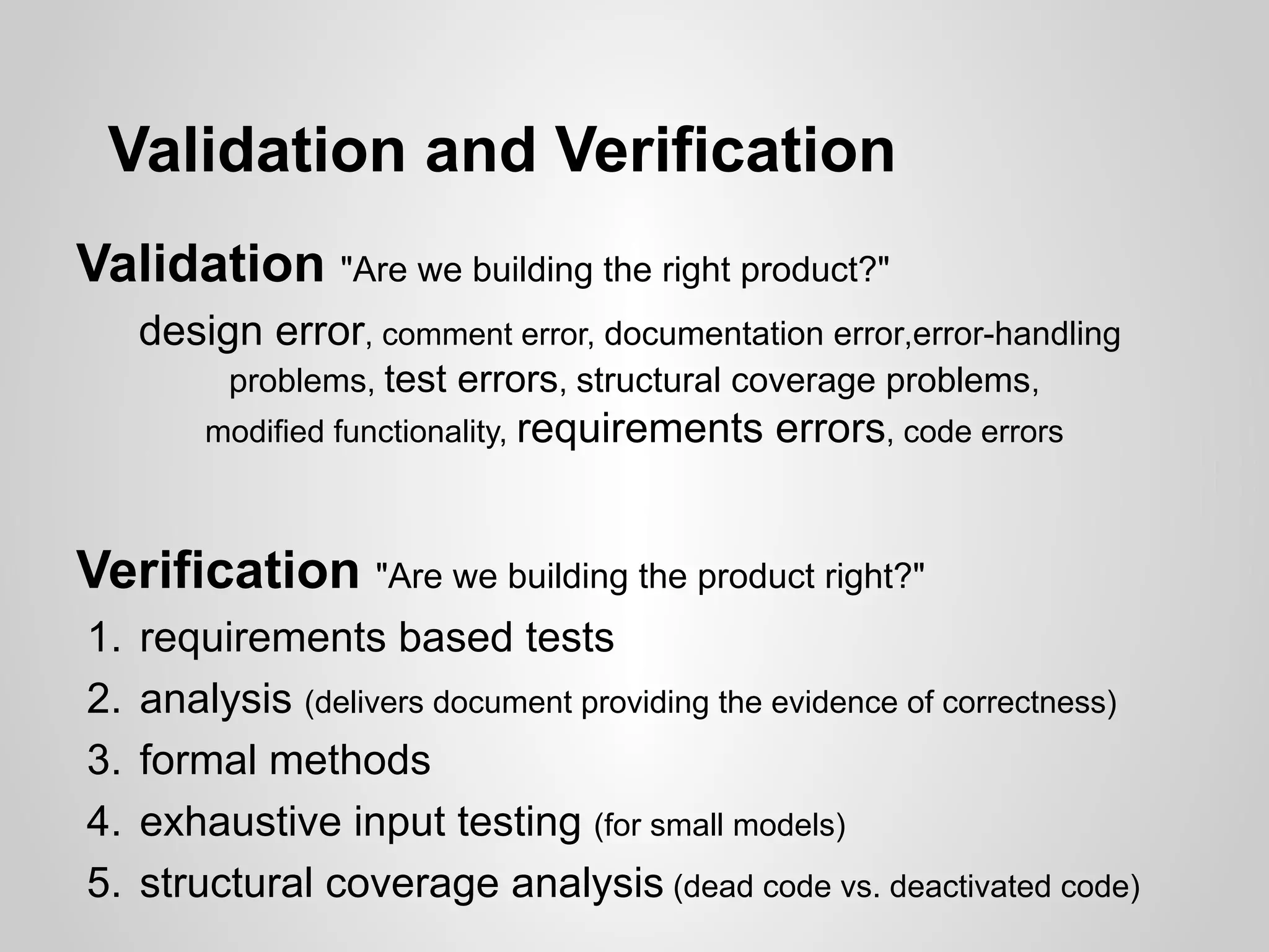 Validation and Verification
Validation "Are we building the right product?"
     design error, comment error, documentation error,error-handling
          problems, test errors, structural coverage problems,
         modified functionality, requirements   errors, code errors


Verification "Are we building the product right?"
1.   requirements based tests
2.   analysis (delivers document providing the evidence of correctness)
3.   formal methods
4.   exhaustive input testing (for small models)
5.   structural coverage analysis (dead code vs. deactivated code)
 