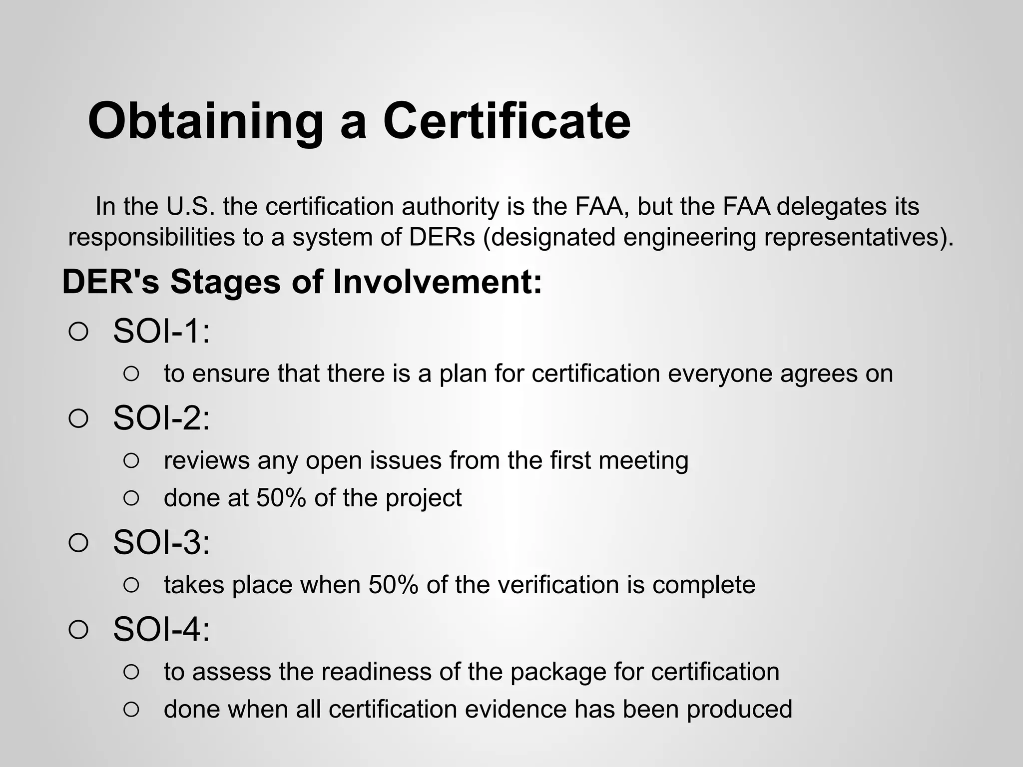 Obtaining a Certificate
  In the U.S. the certification authority is the FAA, but the FAA delegates its
responsibilities to a system of DERs (designated engineering representatives).
DER's Stages of Involvement:
o SOI-1:
   o to ensure that there is a plan for certification everyone agrees on
o SOI-2:
   o reviews any open issues from the first meeting
   o done at 50% of the project
o SOI-3:
   o takes place when 50% of the verification is complete
o SOI-4:
   o to assess the readiness of the package for certification
   o done when all certification evidence has been produced
 