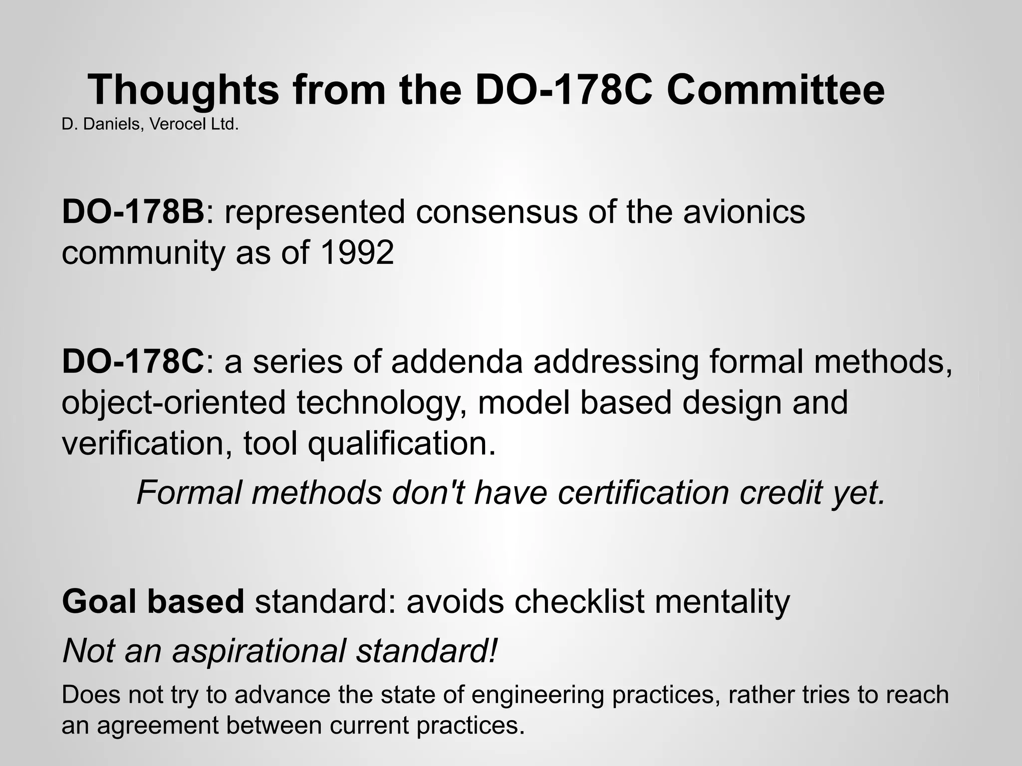 Thoughts from the DO-178C Committee
D. Daniels, Verocel Ltd.




DO-178B: represented consensus of the avionics
community as of 1992


DO-178C: a series of addenda addressing formal methods,
object-oriented technology, model based design and
verification, tool qualification.
      Formal methods don't have certification credit yet.


Goal based standard: avoids checklist mentality
Not an aspirational standard!
Does not try to advance the state of engineering practices, rather tries to reach
an agreement between current practices.
 
