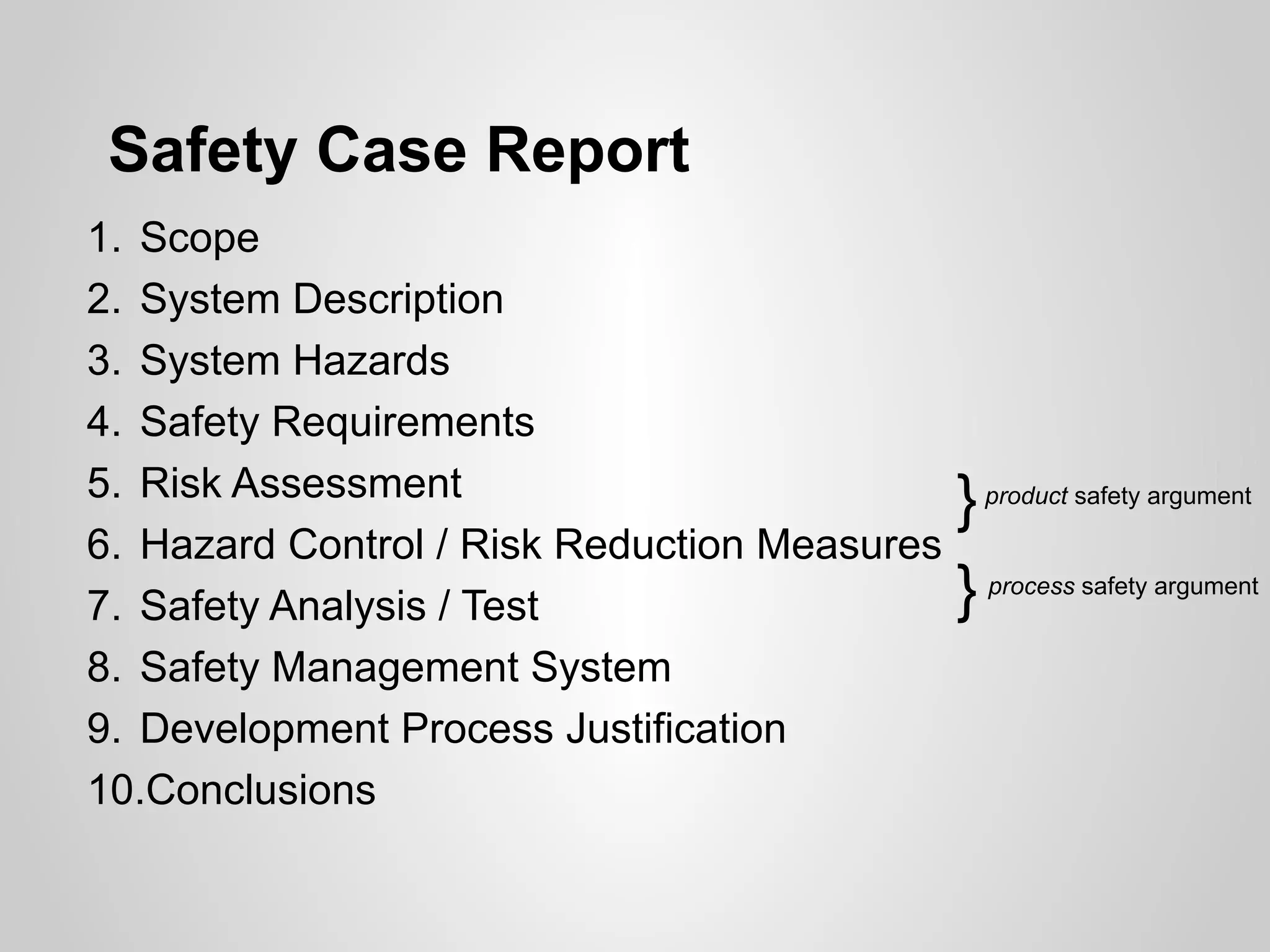 Safety Case Report
1. Scope
2. System Description
3. System Hazards
4. Safety Requirements
5. Risk Assessment
                                              }   product safety argument

6. Hazard Control / Risk Reduction Measures
7. Safety Analysis / Test                     }   process safety argument


8. Safety Management System
9. Development Process Justification
10.Conclusions
 