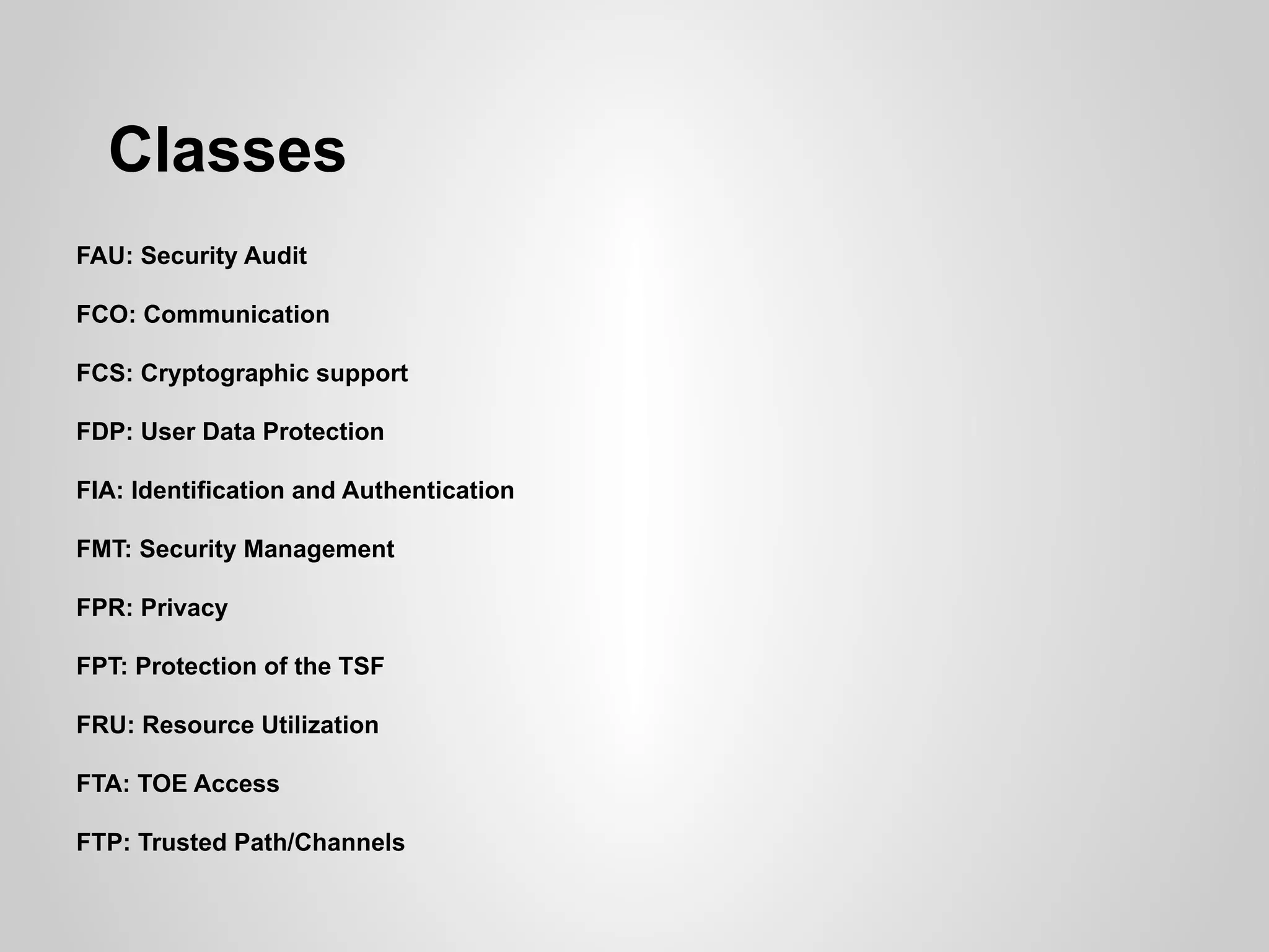 Classes
FAU: Security Audit

FCO: Communication

FCS: Cryptographic support

FDP: User Data Protection

FIA: Identification and Authentication

FMT: Security Management

FPR: Privacy

FPT: Protection of the TSF

FRU: Resource Utilization

FTA: TOE Access

FTP: Trusted Path/Channels
 