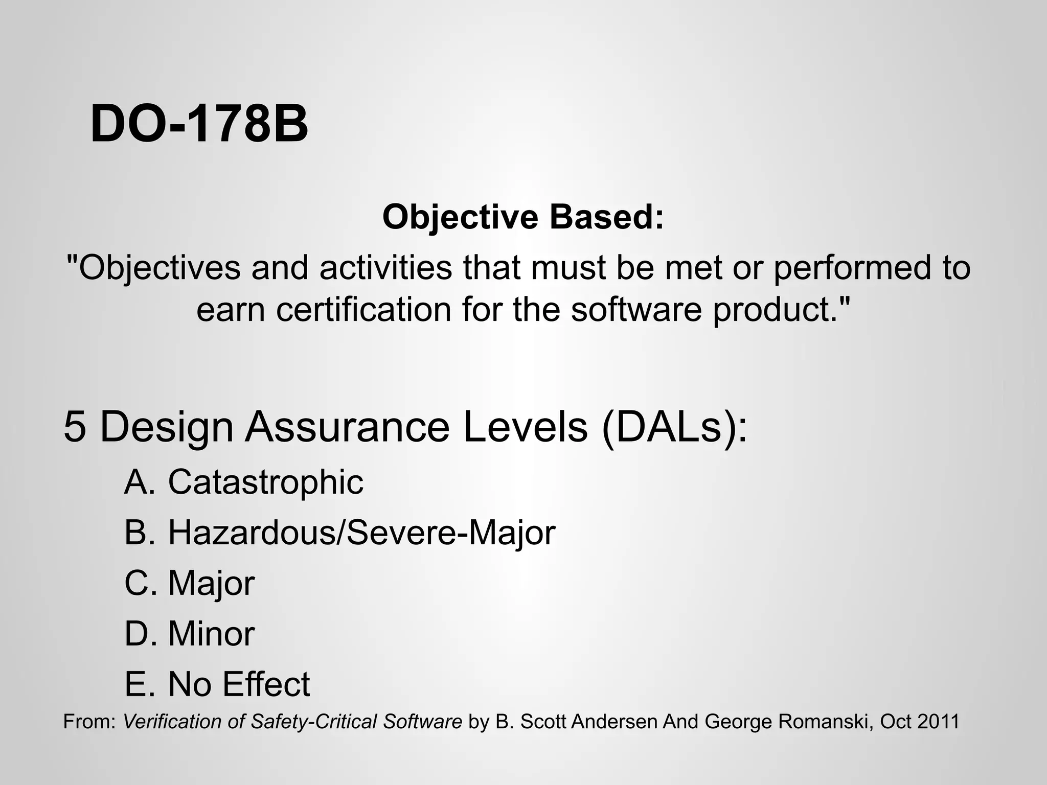 DO-178B
                      Objective Based:
"Objectives and activities that must be met or performed to
         earn certification for the software product."


5 Design Assurance Levels (DALs):
      A. Catastrophic
      B. Hazardous/Severe-Major
      C. Major
      D. Minor
      E. No Effect
From: Verification of Safety-Critical Software by B. Scott Andersen And George Romanski, Oct 2011
 
