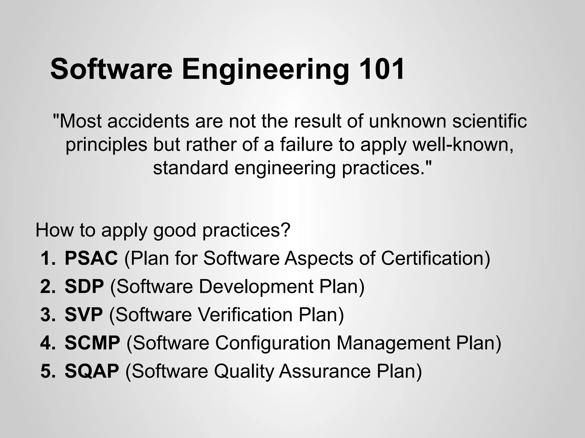 Software Engineering 101
 "Most accidents are not the result of unknown scientific
  principles but rather of a failure to apply well-known,
             standard engineering practices."


How to apply good practices?
1. PSAC (Plan for Software Aspects of Certification)
2. SDP (Software Development Plan)
3. SVP (Software Verification Plan)
4. SCMP (Software Configuration Management Plan)
5. SQAP (Software Quality Assurance Plan)
 