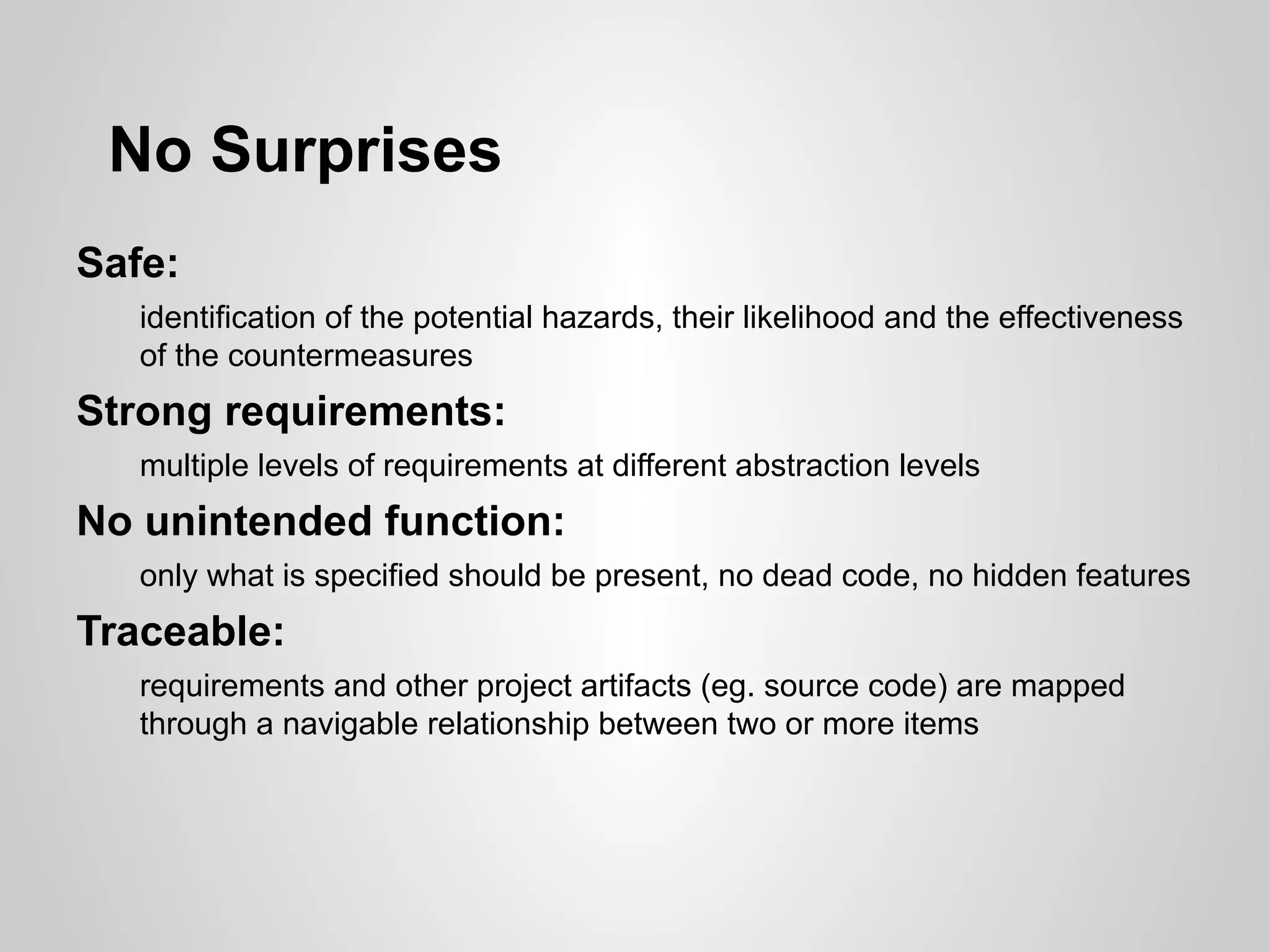 No Surprises
Safe:
   identification of the potential hazards, their likelihood and the effectiveness
   of the countermeasures
Strong requirements:
   multiple levels of requirements at different abstraction levels
No unintended function:
   only what is specified should be present, no dead code, no hidden features
Traceable:
   requirements and other project artifacts (eg. source code) are mapped
   through a navigable relationship between two or more items
 