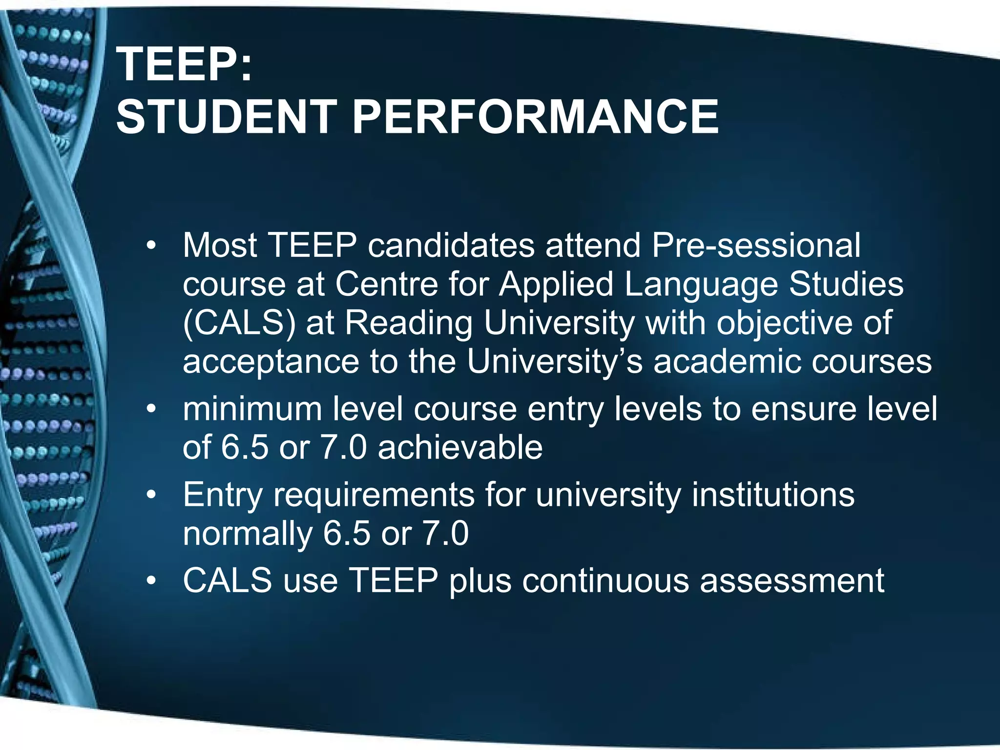 TEEP: STUDENT PERFORMANCE Most TEEP candidates attend Pre-sessional course at Centre for Applied Language Studies (CALS) at Reading University with objective of acceptance to the University’s academic courses minimum level course entry levels to ensure level of 6.5 or 7.0 achievable Entry requirements for university institutions normally 6.5 or 7.0 CALS use TEEP plus continuous assessment 