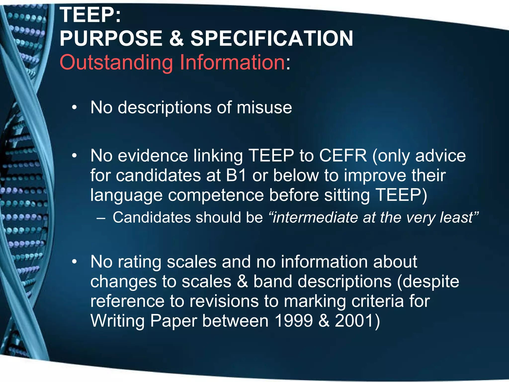 TEEP:  PURPOSE & SPECIFICATION Outstanding Information : No descriptions of misuse No evidence linking TEEP to CEFR (only advice for candidates at B1 or below to improve their language competence before sitting TEEP) Candidates should be  “intermediate at the very least”   No rating scales and no information about changes to scales & band descriptions (despite reference to revisions to marking criteria for Writing Paper between 1999 & 2001) 