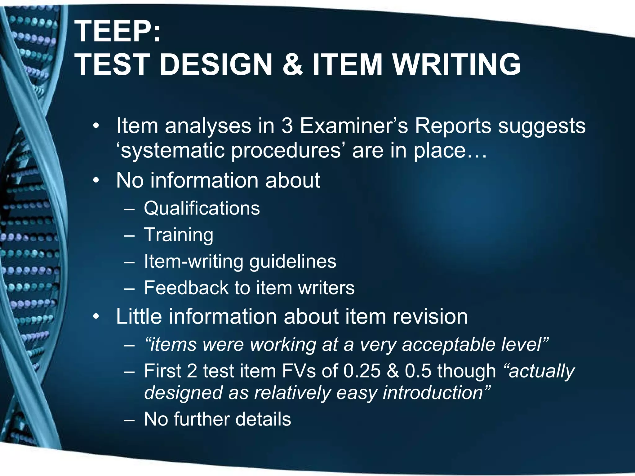 TEEP:  TEST DESIGN & ITEM WRITING Item analyses in 3 Examiner’s Reports suggests ‘systematic procedures’ are in place…    No information about Qualifications Training Item-writing guidelines Feedback to item writers Little information about item revision “ items were working at a very acceptable level” First 2 test item FVs of 0.25 & 0.5 though  “actually designed as relatively easy introduction” No further details 