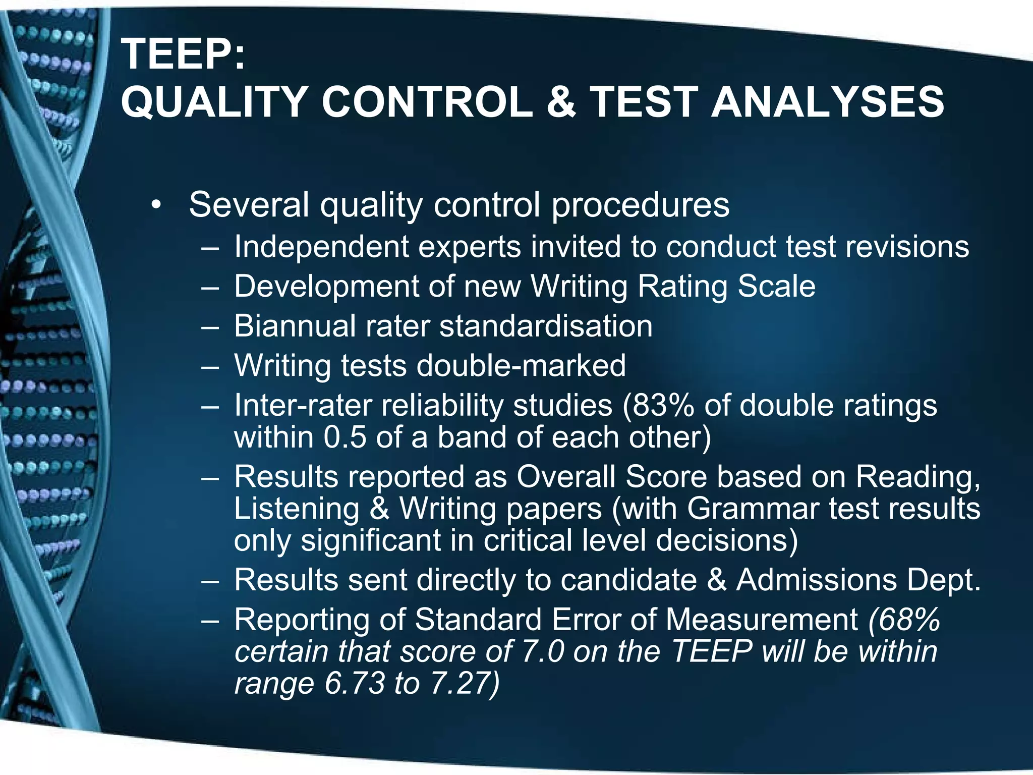 TEEP: QUALITY CONTROL & TEST ANALYSES   Several quality control procedures Independent experts invited to conduct test revisions Development of new Writing Rating Scale Biannual rater standardisation  Writing tests double-marked Inter-rater reliability  studies (83% of double ratings within 0.5 of a band of each other) Results reported as Overall Score based on Reading, Listening & Writing papers (with Grammar test results only significant in critical level decisions)  Results sent directly to candidate & Admissions Dept. Reporting of Standard Error of Measurement  (68% certain that score of 7.0 on the TEEP will be within range 6.73 to 7.27) 