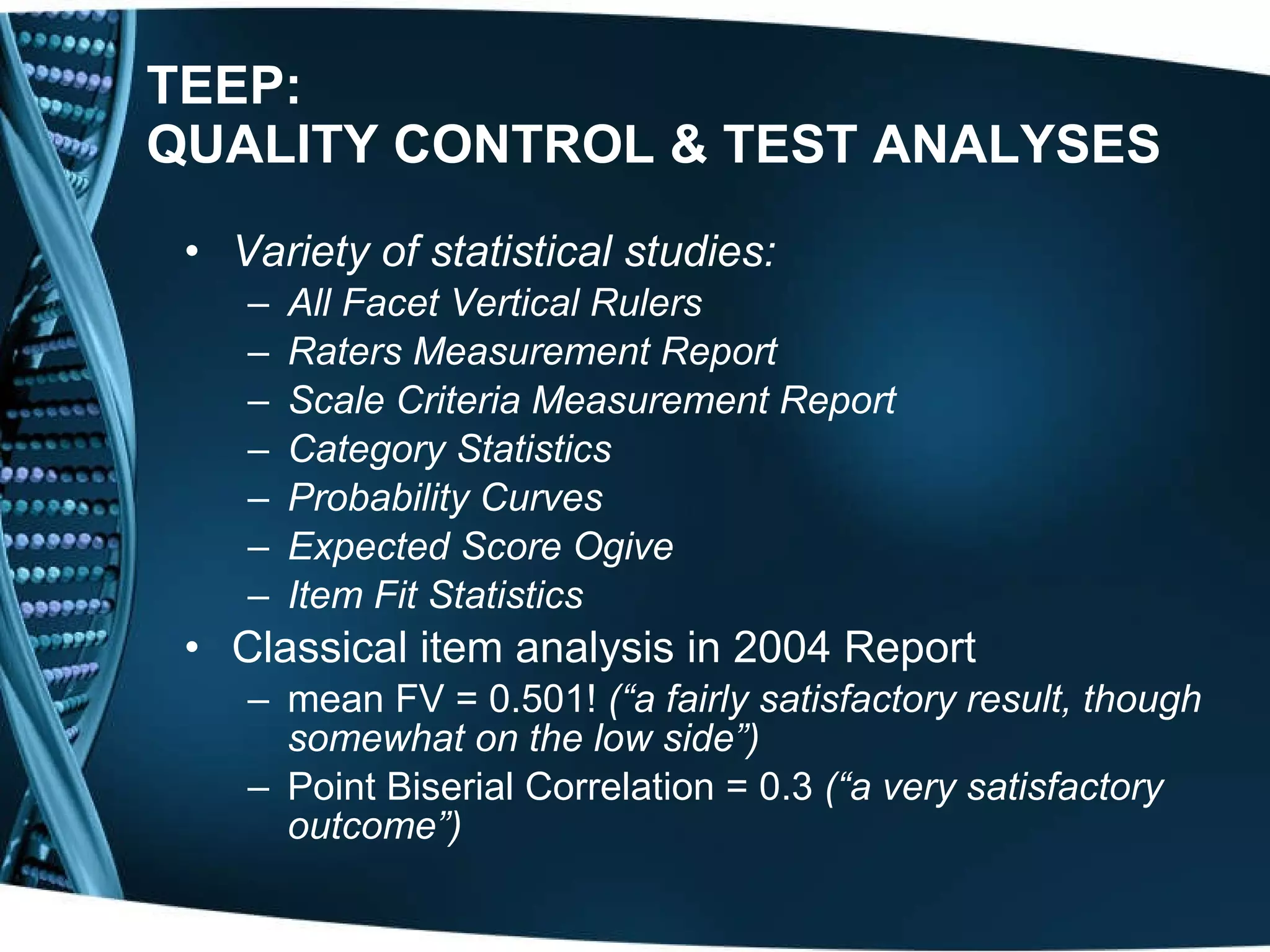 TEEP: QUALITY CONTROL & TEST ANALYSES   Variety of statistical studies: All Facet Vertical Rulers Raters Measurement Report Scale Criteria Measurement Report Category Statistics Probability Curves Expected Score Ogive Item Fit Statistics   Classical item analysis in 2004 Report mean FV = 0.501!  (“a fairly satisfactory result, though somewhat on the low side”)   Point Biserial Correlation = 0.3  (“a very satisfactory outcome”)   