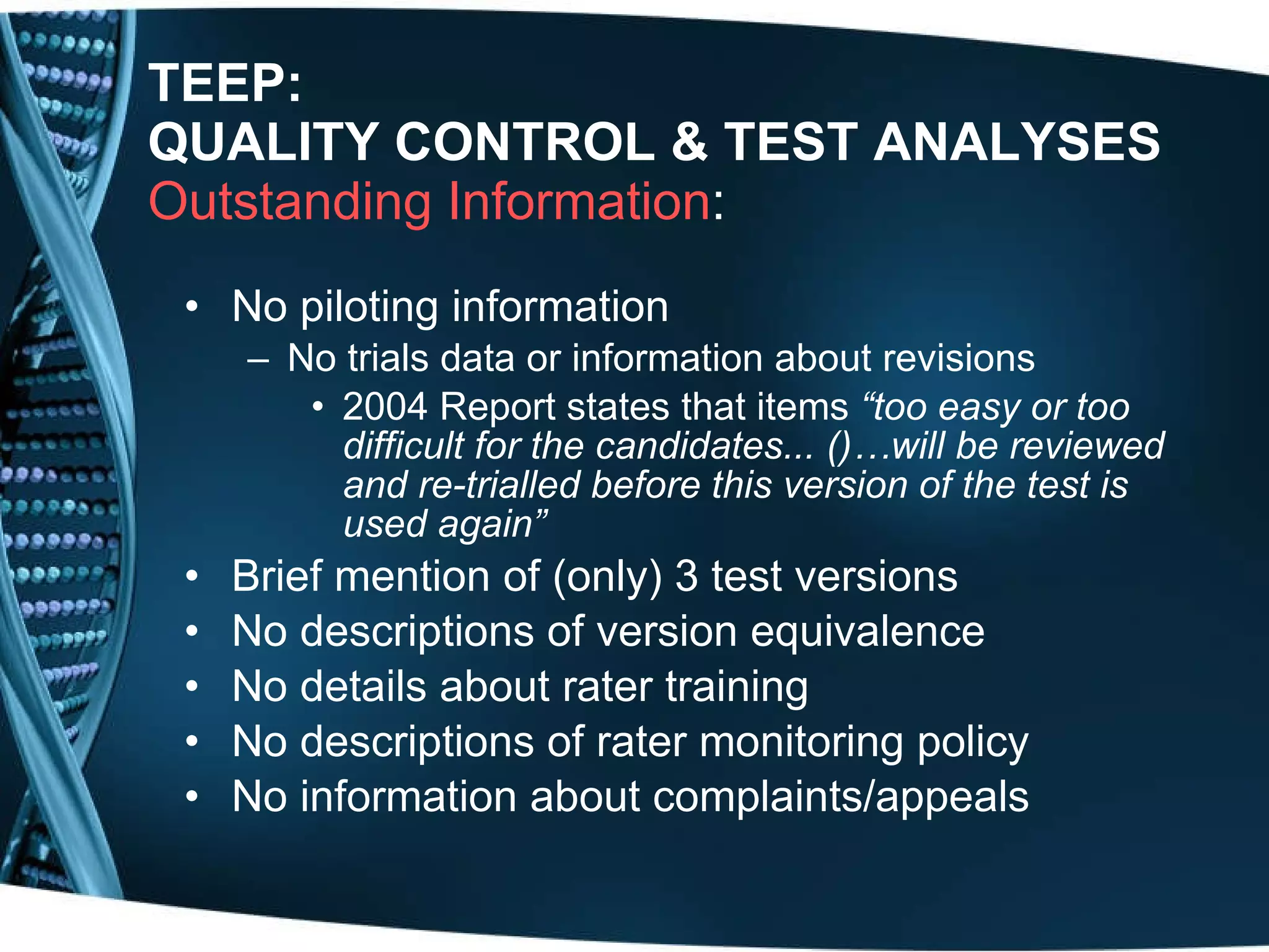 TEEP: QUALITY CONTROL & TEST ANALYSES Outstanding Information :  No piloting information No trials data or information about revisions 2004 Report states that items  “too easy or too difficult for the candidates... ()…will be reviewed and re-trialled before this version of the test is used again” Brief mention of (only) 3 test versions  No descriptions of version equivalence  No details about rater training No descriptions of rater monitoring policy No information about complaints/appeals 