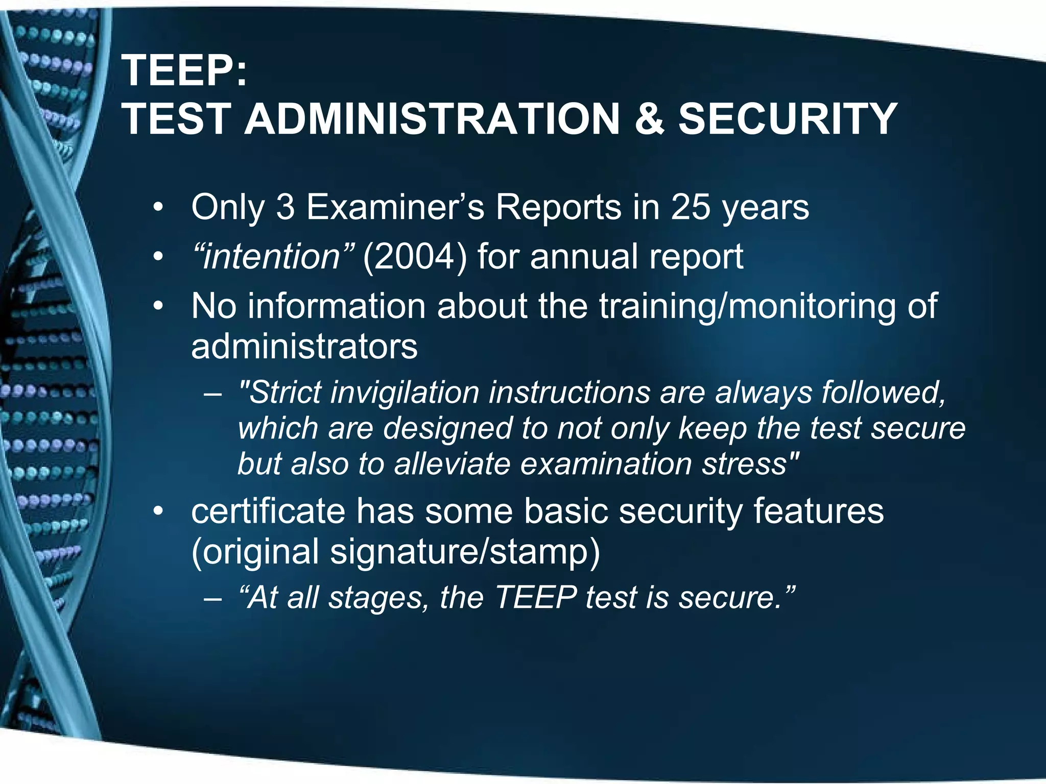 TEEP: TEST ADMINISTRATION   & SECURITY Only 3 Examiner’s Reports in 25 years “ intention”  (2004) for annual report No information about the training/monitoring of administrators &quot;Strict invigilation instructions are always followed, which are designed to not only keep the test secure but also to alleviate examination stress&quot;   certificate has some basic security features (original signature/stamp) “ At all stages, the TEEP test is secure.”   