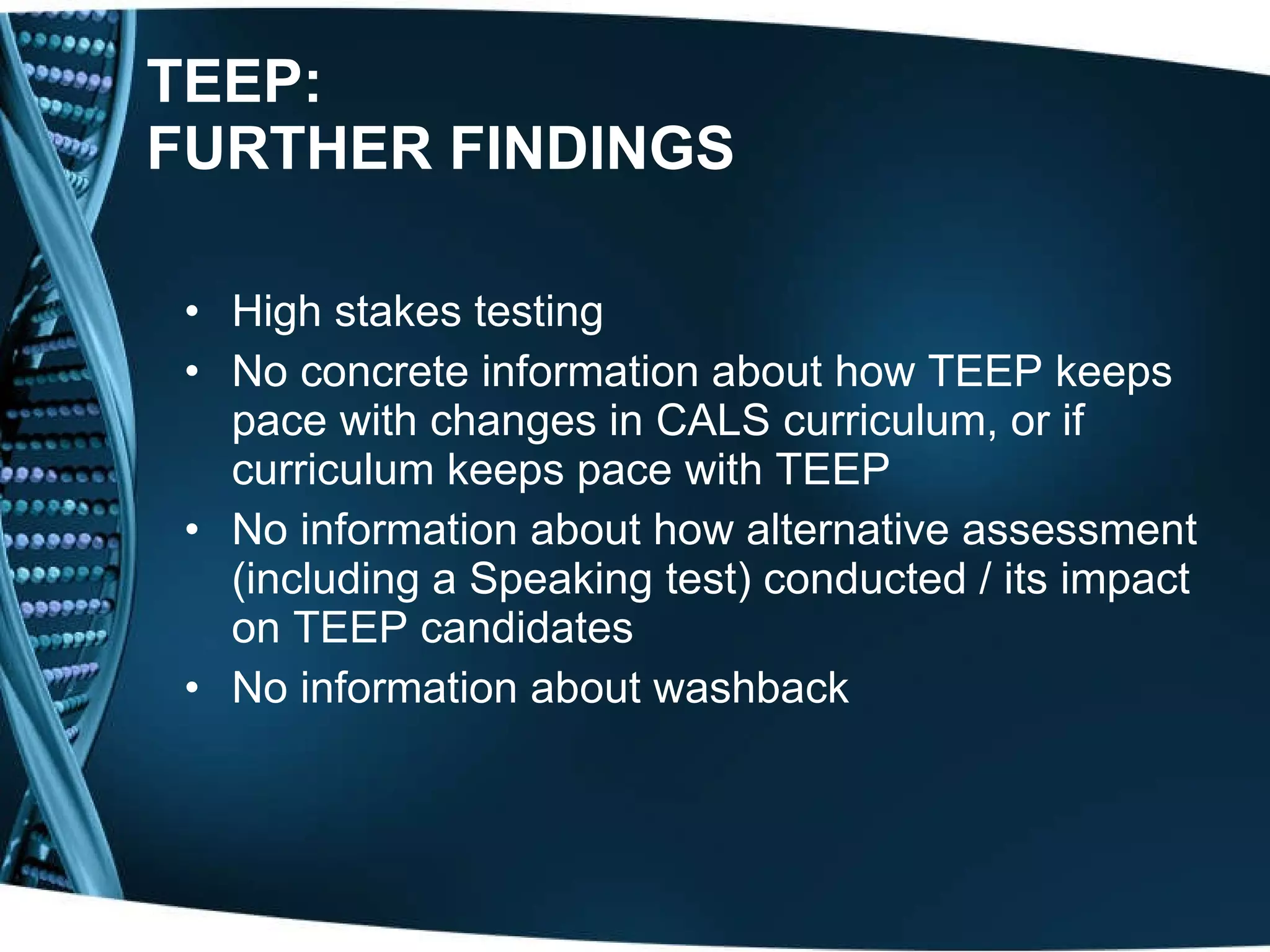TEEP: FURTHER FINDINGS High stakes testing No concrete information about how TEEP keeps pace with changes in CALS curriculum, or if curriculum keeps pace with TEEP No information about how alternative assessment (including a Speaking test) conducted / its impact on TEEP candidates No information about washback 