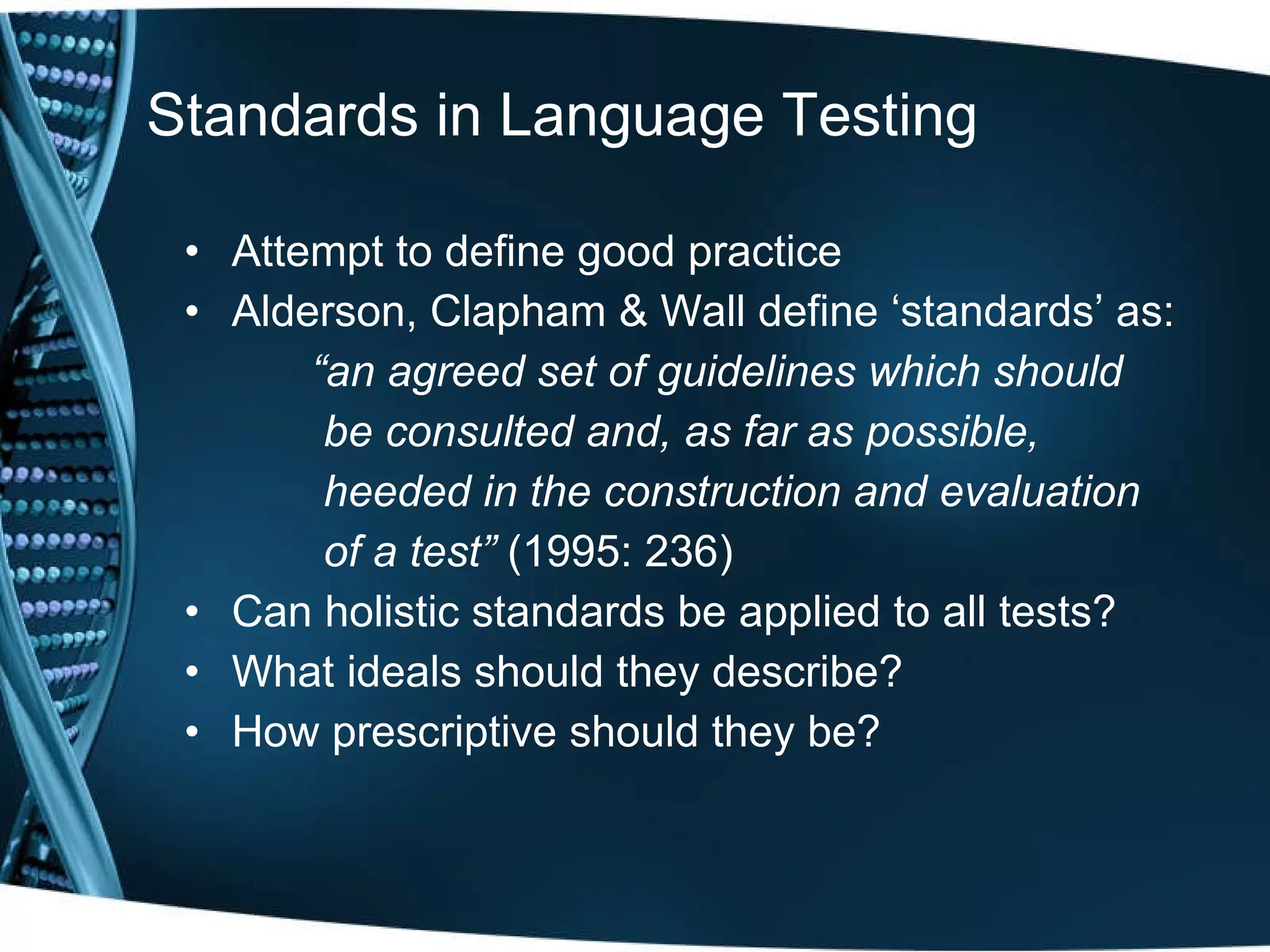 Standards in Language Testing Attempt to define good practice Alderson, Clapham & Wall define ‘standards’ as: “ an agreed set of guidelines which should   be consulted and, as far as possible,   heeded in the construction and evaluation   of a test”  (1995: 236) Can holistic standards be applied to all tests? What ideals should they describe? How prescriptive should they be?  