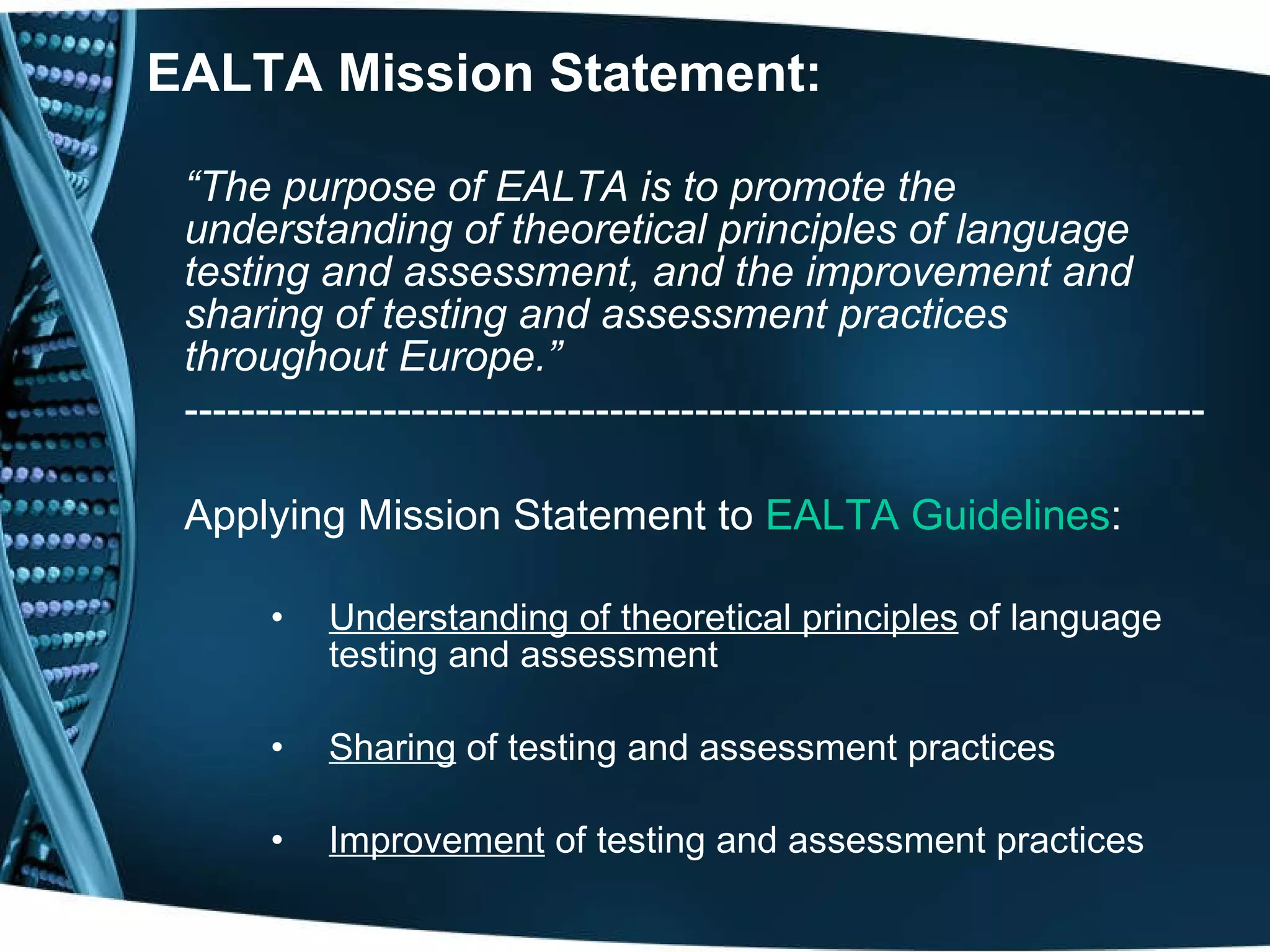 EALTA Mission Statement: “ The purpose of EALTA is to promote the understanding of theoretical principles of language testing and assessment, and the improvement and sharing of testing and assessment practices throughout Europe.” ------------------------------------------------------------------------ Applying Mission Statement to  EALTA   Guidelines : Understanding of theoretical principles  of language testing and assessment Sharing  of testing and assessment practices Improvement  of testing and assessment practices 