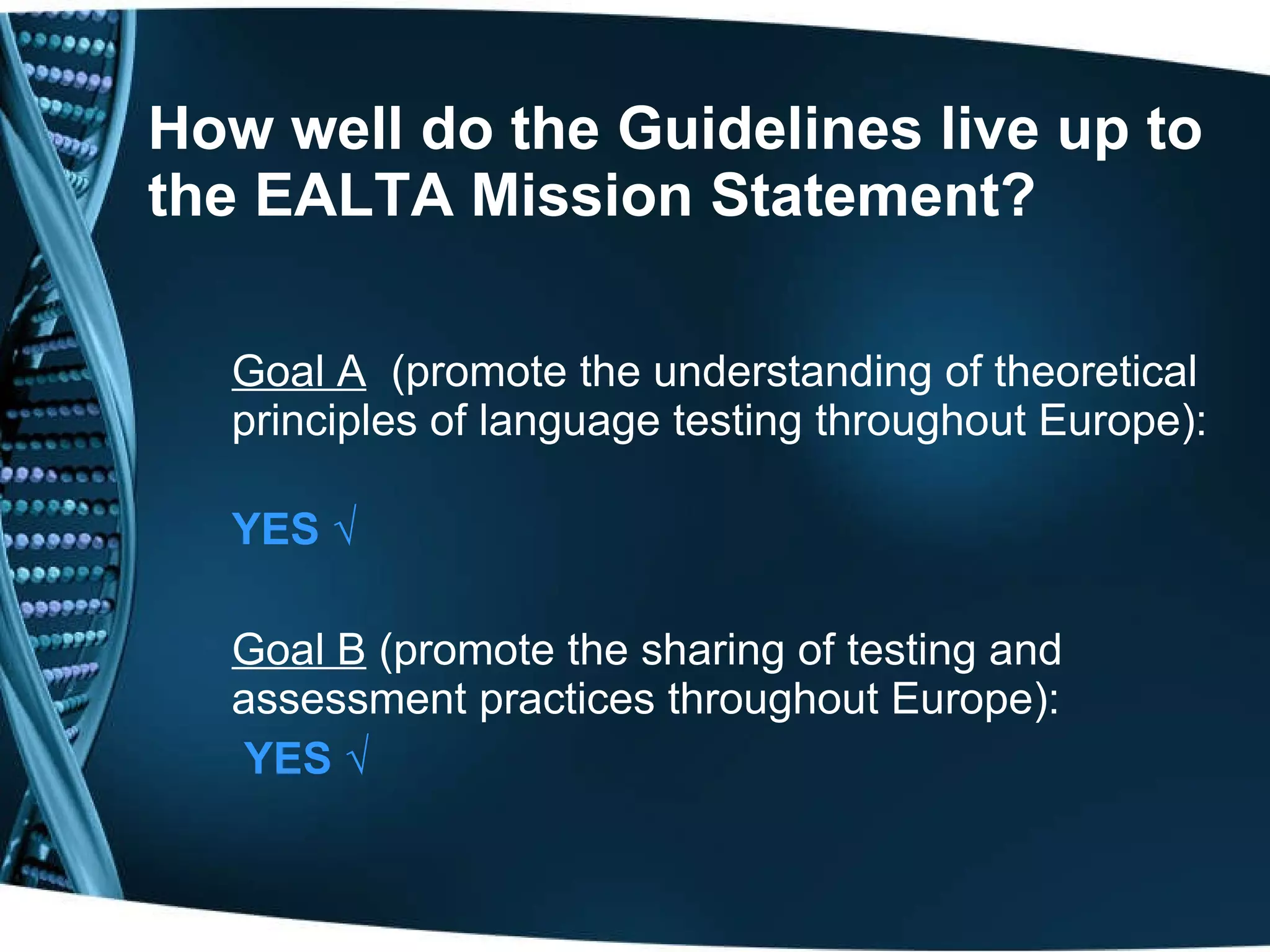 How well do the Guidelines live up to the EALTA Mission Statement? Goal A   (promote the understanding of theoretical principles of language testing throughout Europe):  YES  √ Goal B  (promote the sharing of testing and assessment practices throughout Europe):   YES  √ 