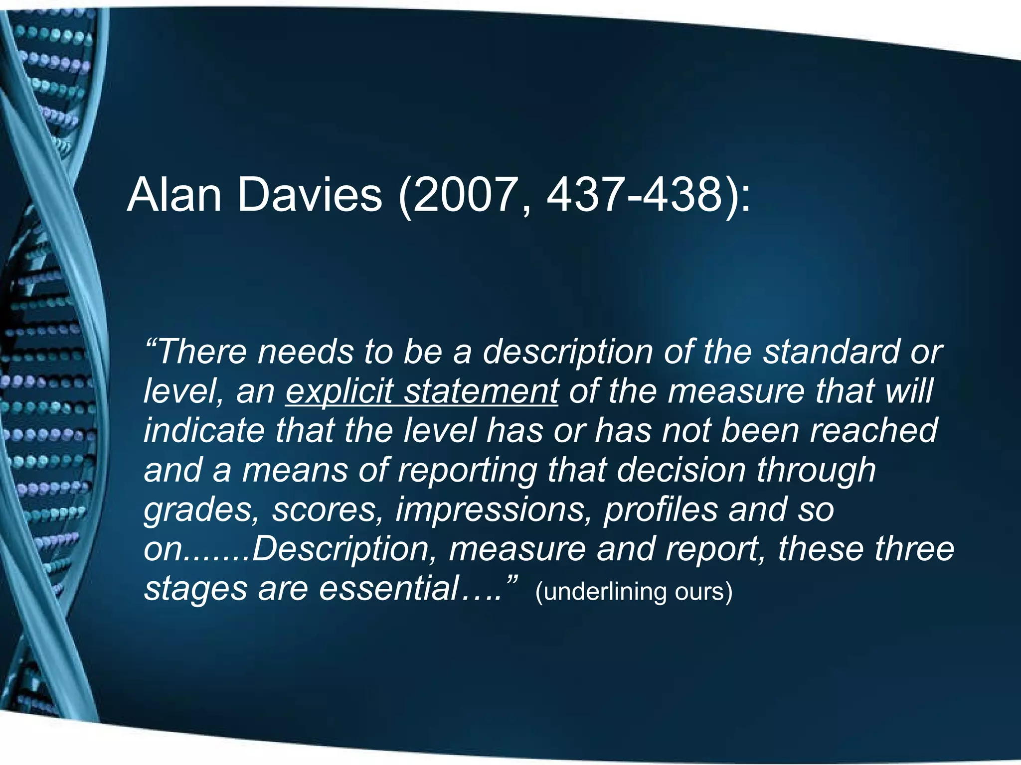 Alan Davies (2007, 437-438): “ There needs to be   a description of the standard or level, an  explicit statement  of the measure that will indicate that the level has or has not been reached and a means of reporting that decision through grades, scores, impressions, profiles and so on.......Description, measure and report, these three stages are essential….”   (underlining ours) 
