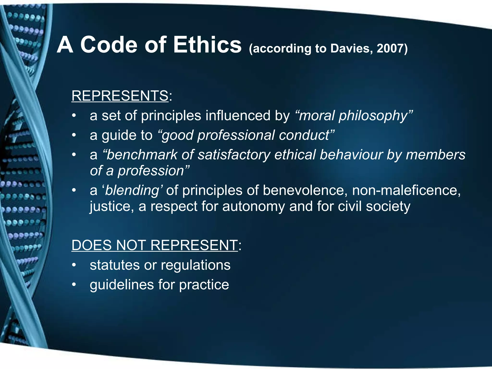 A Code of Ethics  (according to Davies, 2007) REPRESENTS : a set of principles influenced by  “moral philosophy” a guide to  “good professional conduct” a  “benchmark of satisfactory ethical behaviour by members of a profession” a ‘ blending’  of principles of benevolence, non-maleficence, justice, a respect for autonomy and for civil society DOES NOT REPRESENT : statutes or regulations guidelines for practice 