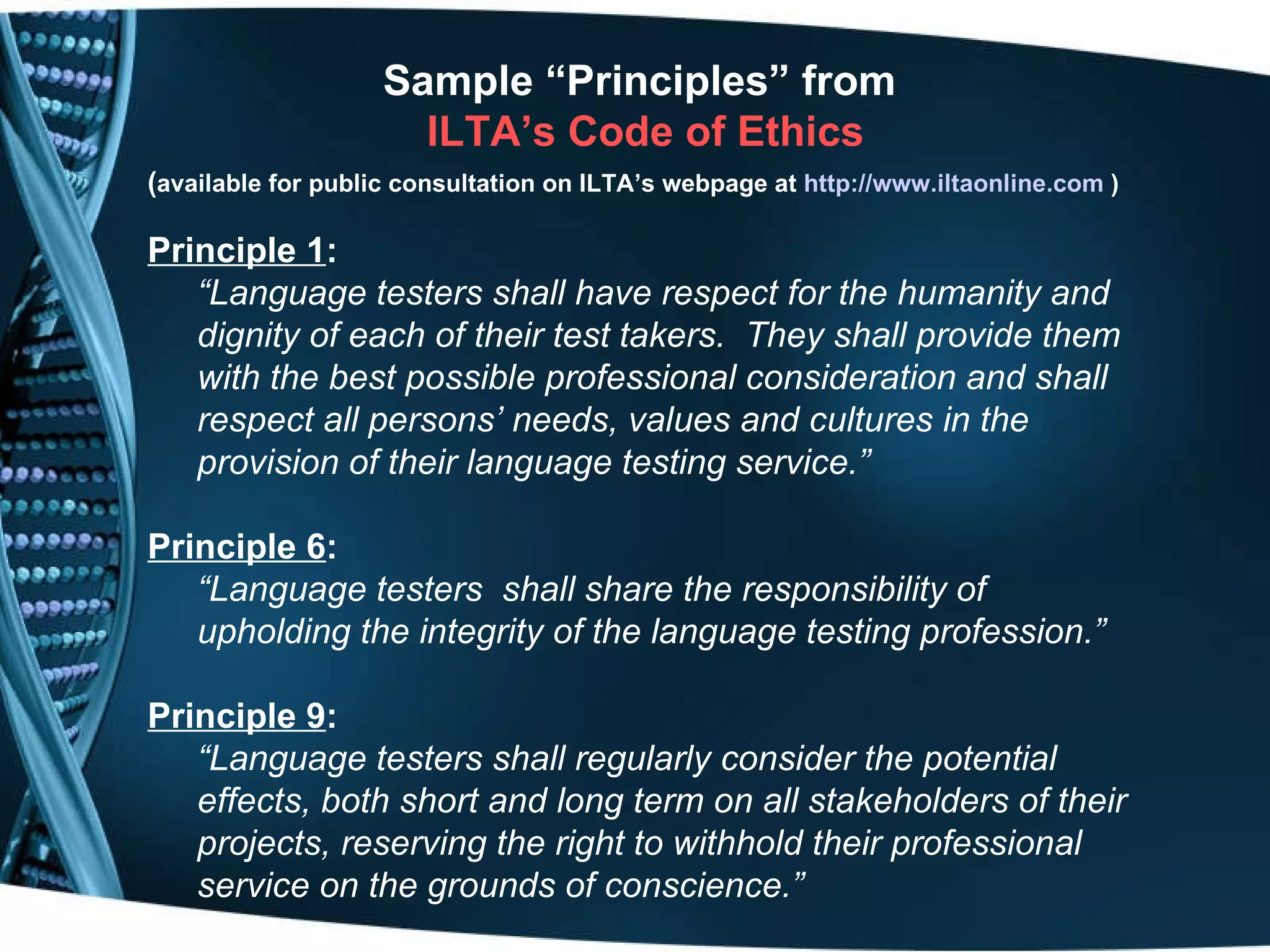Sample “Principles” from  ILTA’s Code of Ethics ( available for public consultation on ILTA’s webpage at   http://www.iltaonline.com   ) Principle 1 :   “ Language testers shall have respect for the humanity and dignity of each of their test takers.  They shall provide them with the best possible professional consideration and shall respect all persons’ needs, values and cultures in the provision of their language testing service.”  Principle 6 : “ Language testers  shall share the responsibility of upholding the integrity of the language testing profession.”  Principle 9 :   “ Language testers shall regularly consider the potential effects, both short and long term on all stakeholders of their projects, reserving the right to withhold their professional service on the grounds of conscience.” 