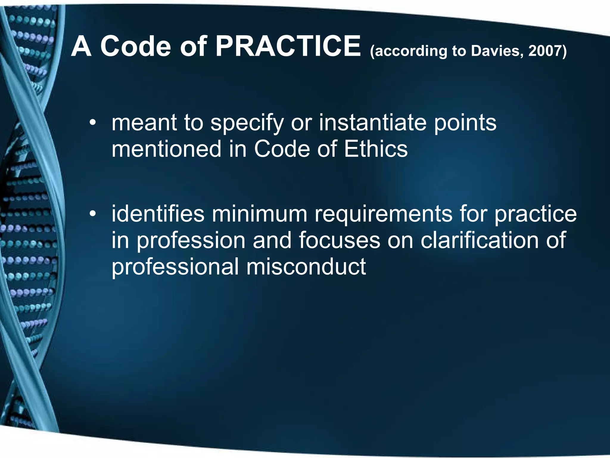 A Code of PRACTICE  (according to Davies, 2007)   meant to specify or instantiate points mentioned in Code of Ethics identifies minimum requirements for practice in profession and focuses on clarification of professional misconduct 