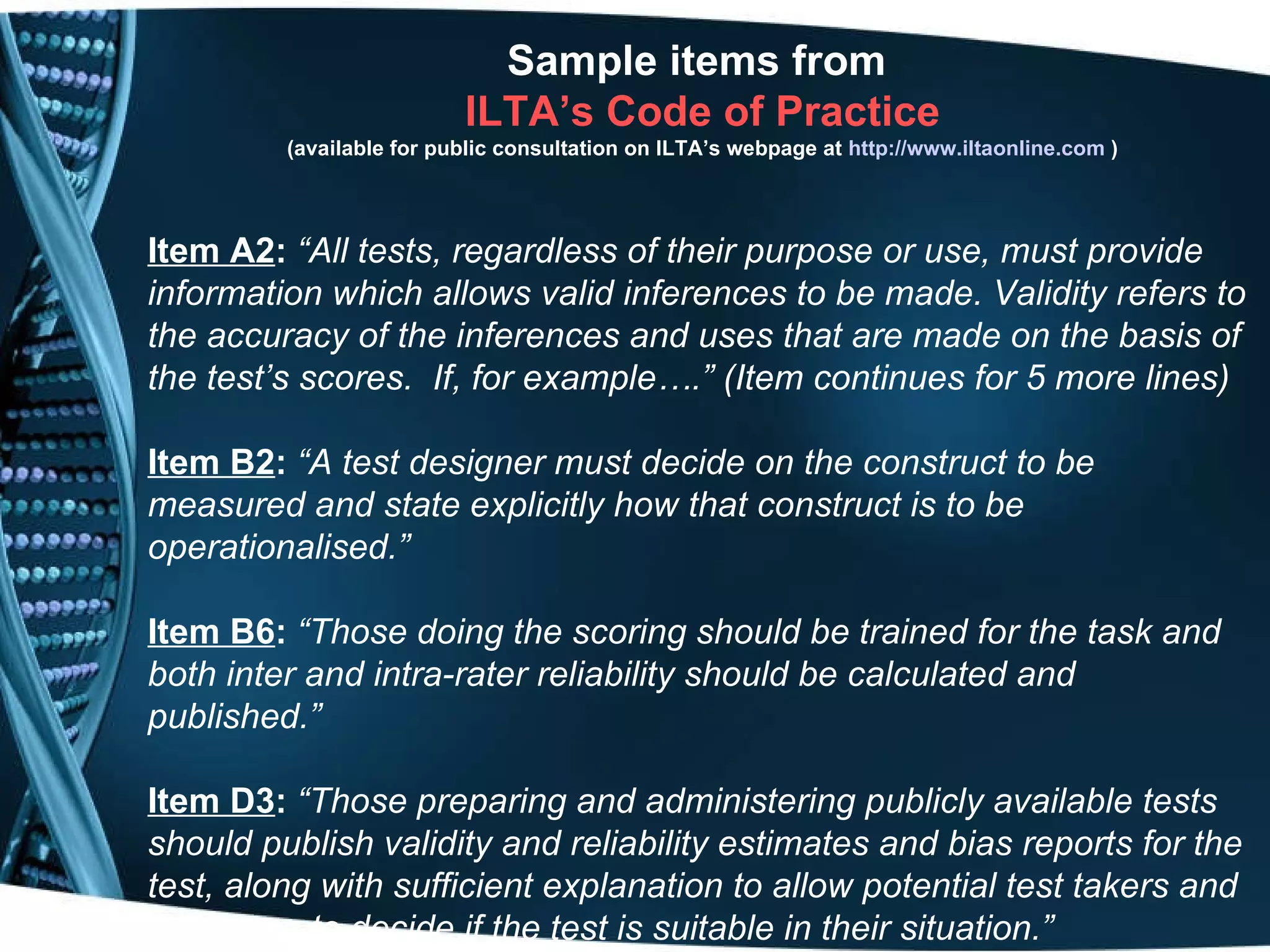 Sample items from  ILTA’s Code of Practice (available for public consultation on ILTA’s webpage at   http:// www.iltaonline.com   ) Item A2 :  “All tests, regardless of their purpose or use, must provide information which allows valid inferences to be made. Validity refers to the accuracy of the inferences and uses that are made on the basis of the test’s scores.  If, for example….” (Item continues for 5 more lines) Item B2 :   “A test designer must decide on the construct to be measured and state explicitly how that construct is to be operationalised.” Item B6 :   “Those doing the scoring should be trained for the task and both inter and intra-rater reliability should be calculated and published.” Item D3 :   “Those preparing and administering publicly available tests should publish validity and reliability estimates and bias reports for the test, along with sufficient explanation to allow potential test takers and test users to decide if the test is suitable in their situation.” 