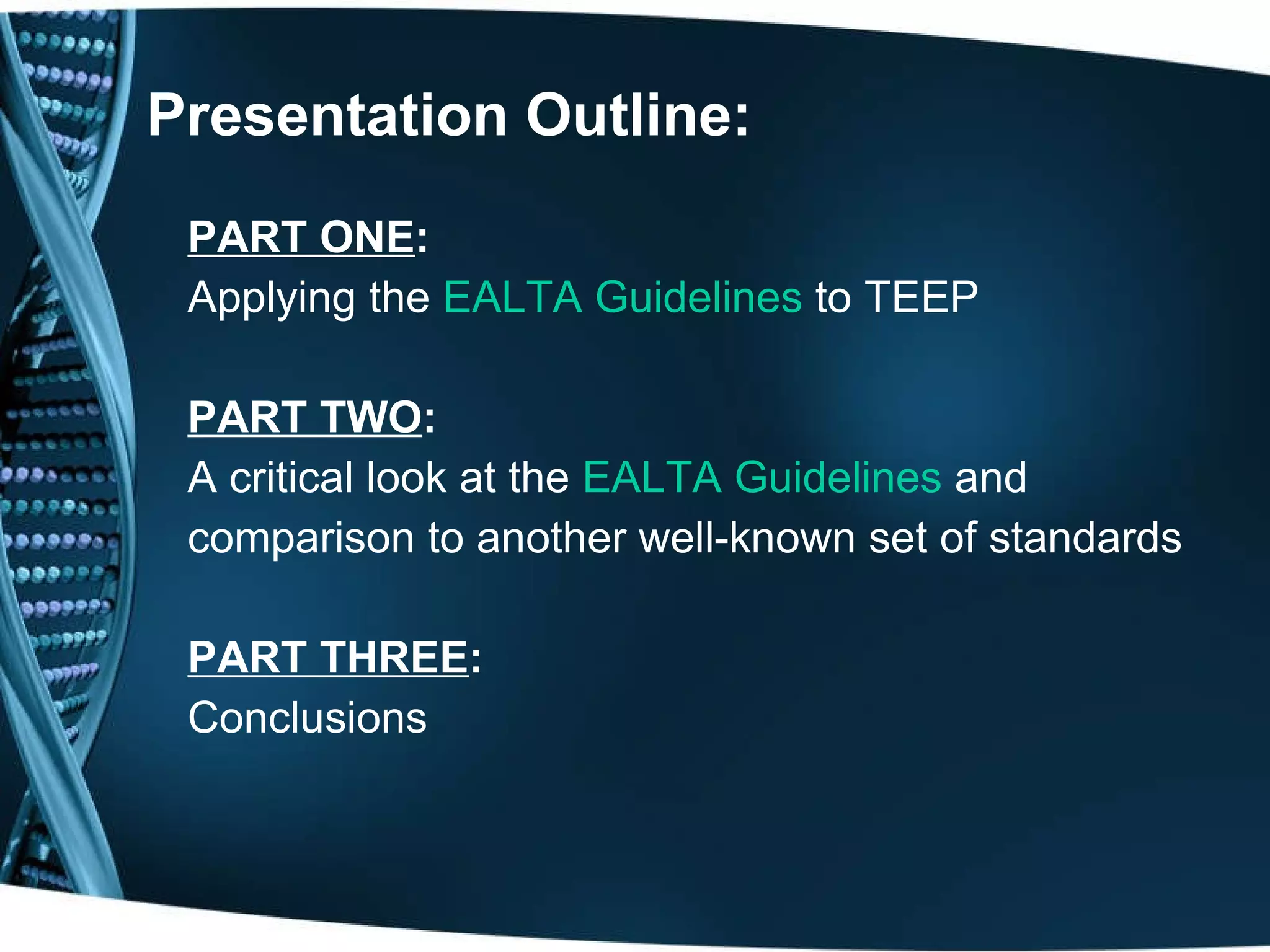 Presentation Outline: PART ONE : Applying the  EALTA Guidelines  to TEEP  PART TWO : A critical look at the  EALTA Guidelines  and comparison to another well-known set of standards PART THREE :   Conclusions 