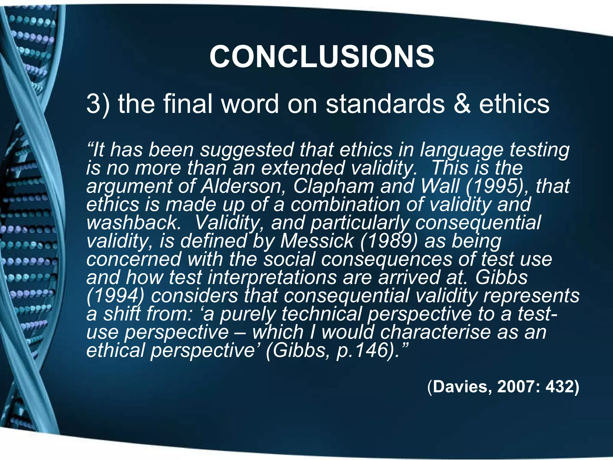 CONCLUSIONS   3) the final word on standards & ethics “ It has been suggested that ethics in language testing is no more than an extended validity.  This is the argument of Alderson, Clapham and Wall (1995), that ethics is made up of a combination of validity and washback.  Validity, and particularly consequential validity, is defined by Messick (1989) as being concerned with the social consequences of test use and how test interpretations are arrived at. Gibbs (1994) considers that consequential validity represents a shift from: ‘a purely technical perspective to a test-use perspective – which I would characterise as an ethical perspective’ (Gibbs, p.146).”   ( Davies, 2007: 432) 