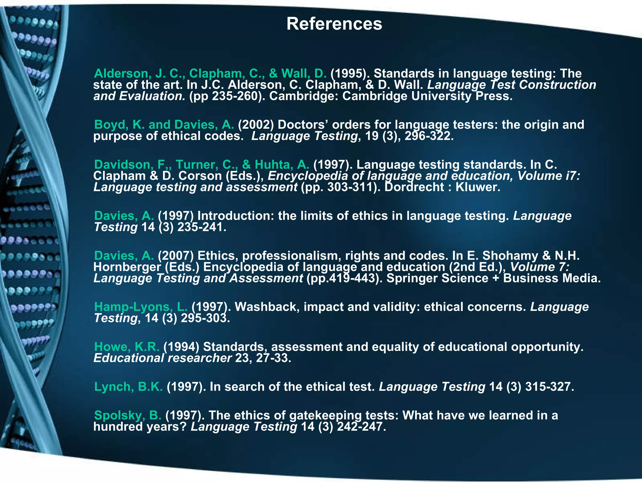   References Alderson, J. C., Clapham, C., & Wall, D.  (1995). Standards in language testing: The state of the art. In J.C. Alderson, C. Clapham, & D. Wall.  Language Test Construction and Evaluation.  (pp 235-260). Cambridge: Cambridge University Press. Boyd, K. and Davies, A.  (2002) Doctors’ orders for language testers: the origin and purpose of ethical codes.  Language Testing , 19 (3), 296-322. Davidson, F,, Turner, C., & Huhta, A.  (1997). Language testing standards. In C. Clapham & D. Corson (Eds.),  Encyclopedia of language and education, Volume i7: Language testing and assessment  (pp. 303-311). Dordrecht : Kluwer. Davies, A.  (1997) Introduction: the limits of ethics in language testing.  Language Testing  14 (3) 235-241. Davies, A.   (2007)   Ethics, professionalism, rights and codes.   In E. Shohamy & N.H. Hornberger (Eds.) Encyclopedia of language and education (2nd Ed.),  Volume 7: Language Testing and Assessment  (pp.419-443). Springer Science + Business Media. Hamp-Lyons, L.  (1997). Washback, impact and validity: ethical concerns.  Language Testing , 14 (3) 295-303. Howe, K.R.  (1994) Standards, assessment and equality of educational opportunity.  Educational researcher  23, 27-33. Lynch, B.K.  (1997). In search of the ethical test.  Language Testing  14 (3) 315-327. Spolsky, B.  (1997). The ethics of gatekeeping tests: What have we learned in a hundred years?  Language Testing  14 (3) 242-247. 