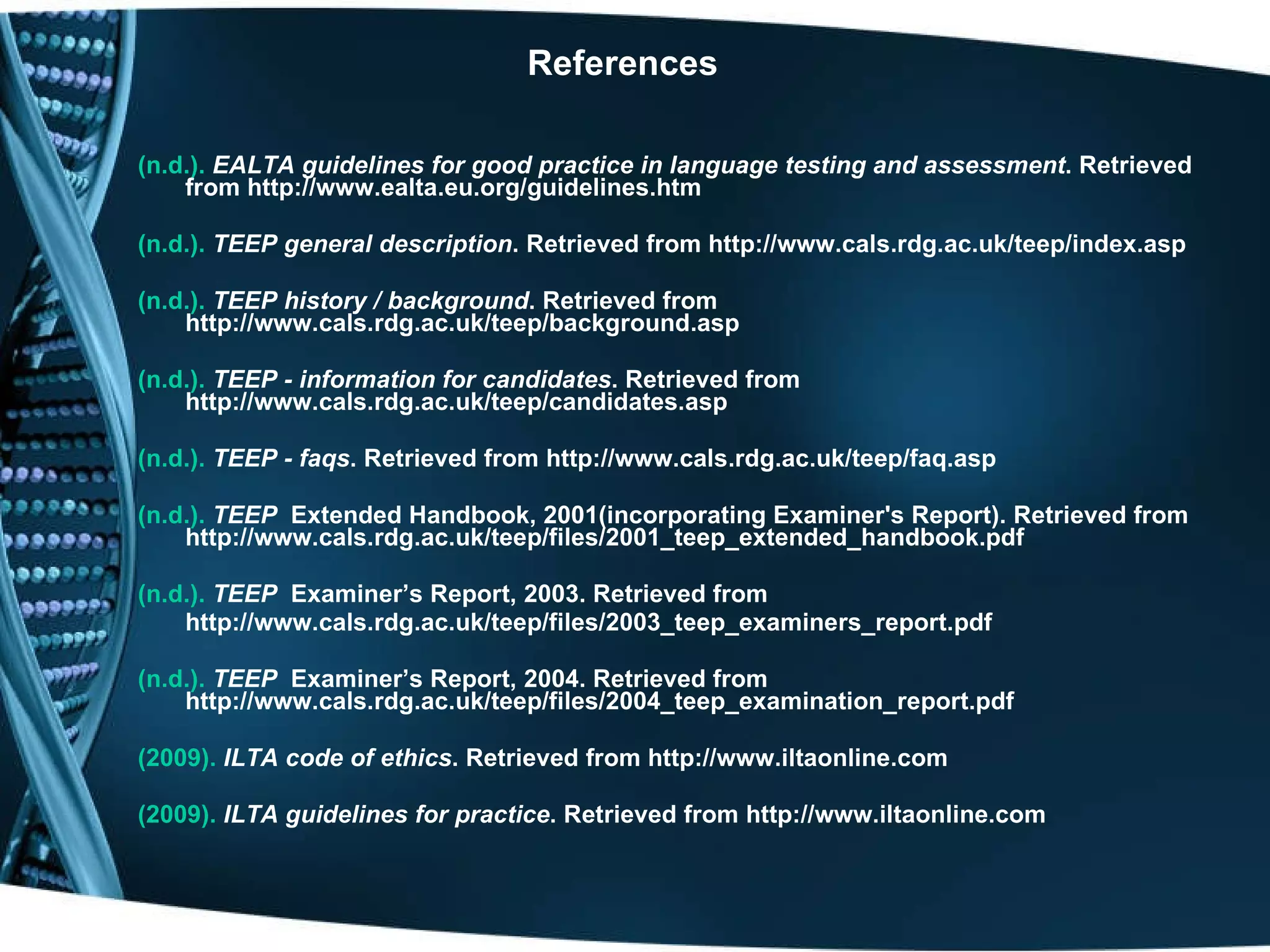 References (n.d.).   EALTA guidelines for good practice in language testing and assessment . Retrieved from http://www.ealta.eu.org/guidelines.htm  (n.d.).   TEEP general description . Retrieved from http://www.cals.rdg.ac.uk/teep/index.asp  (n.d.).   TEEP history / background . Retrieved from http://www.cals.rdg.ac.uk/teep/background.asp  (n.d.).   TEEP - information for candidates . Retrieved from http://www.cals.rdg.ac.uk/teep/candidates.asp   (n.d.).   TEEP - faqs . Retrieved from http://www.cals.rdg.ac.uk/teep/faq.asp   (n.d.).   TEEP   Extended Handbook, 2001(incorporating Examiner's Report). Retrieved from http://www.cals.rdg.ac.uk/teep/files/2001_teep_extended_handbook.pdf (n.d.).  TEEP   Examiner’s Report, 2003. Retrieved from  http://www.cals.rdg.ac.uk/teep/files/2003_teep_examiners_report.pdf (n.d.).   TEEP   Examiner’s Report, 2004. Retrieved from http://www.cals.rdg.ac.uk/teep/files/2004_teep_examination_report.pdf (2009).   ILTA code of ethics . Retrieved from http://www.iltaonline.com (2009).   ILTA guidelines for practice . Retrieved from http://www.iltaonline.com 