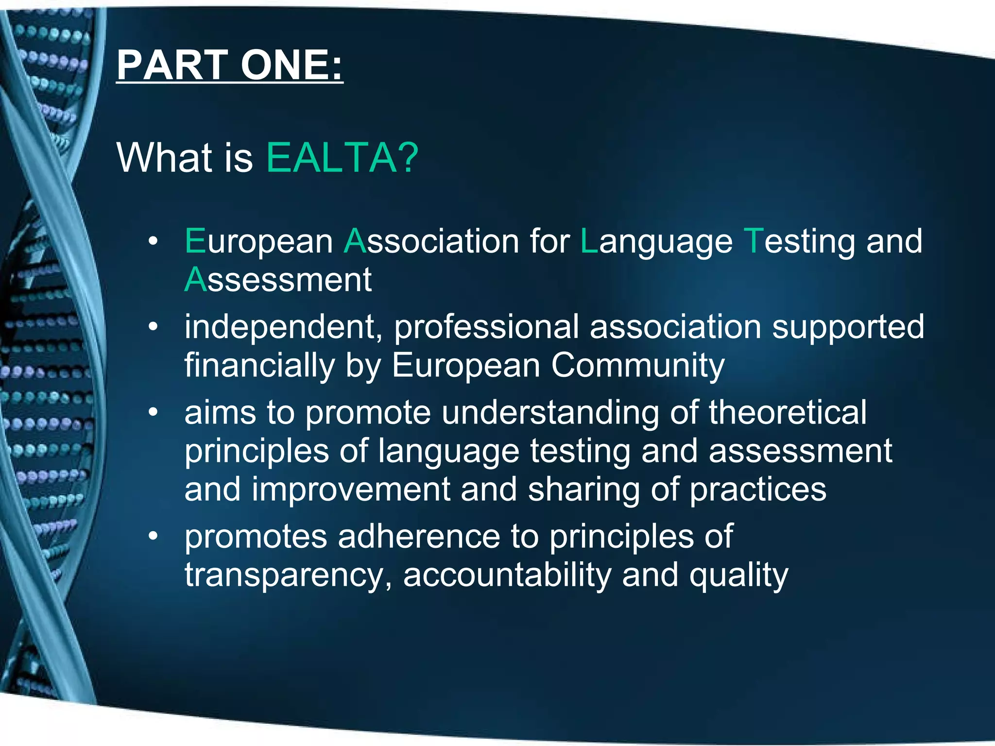 PART ONE:   What is  EALTA?   E uropean  A ssociation for  L anguage  T esting and  A ssessment independent, professional association supported financially by European Community aims to promote understanding of theoretical principles of language testing and assessment and improvement and sharing of practices promotes adherence to principles of transparency, accountability and quality 