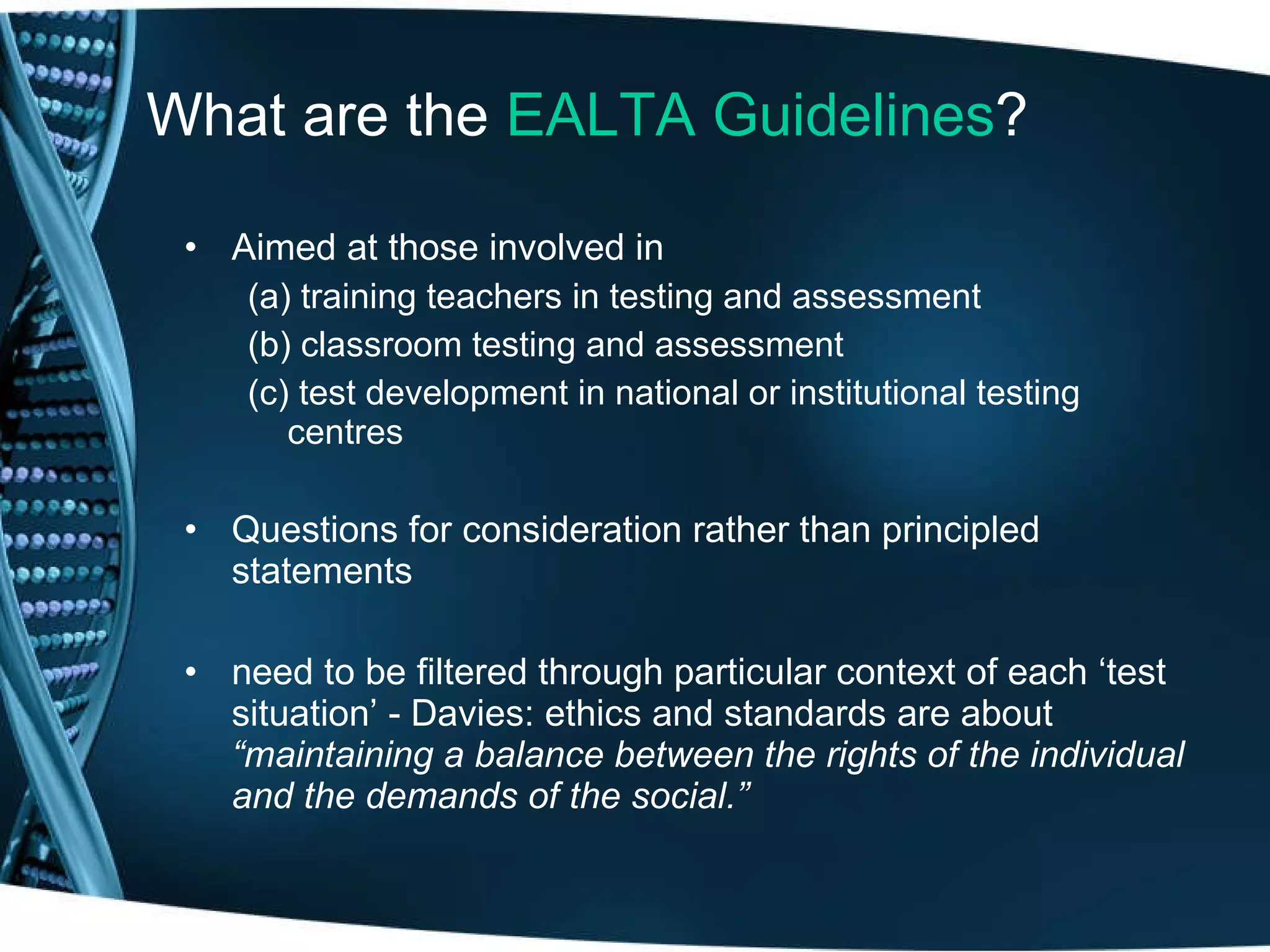 What are the  EALTA Guidelines ? Aimed at those involved in  (a) training teachers in testing and assessment (b) classroom testing and assessment (c) test development in national or institutional testing  centres Questions for consideration rather than principled statements need to be filtered through particular context of each ‘test situation’ - Davies: ethics and standards are about  “maintaining a balance between the rights of the individual and the demands of the social.” 