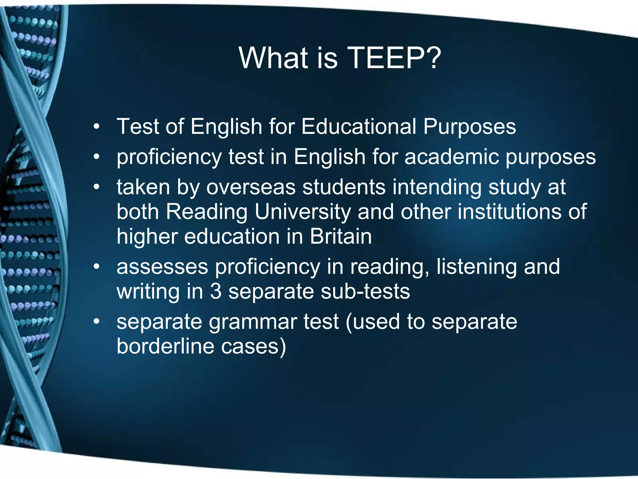 What is TEEP? Test of English for Educational Purposes  proficiency test in English for academic purposes taken by overseas students intending study at both Reading University and other institutions of higher education in Britain assesses proficiency in reading, listening and writing in 3 separate sub-tests separate grammar test (used to separate borderline cases) 