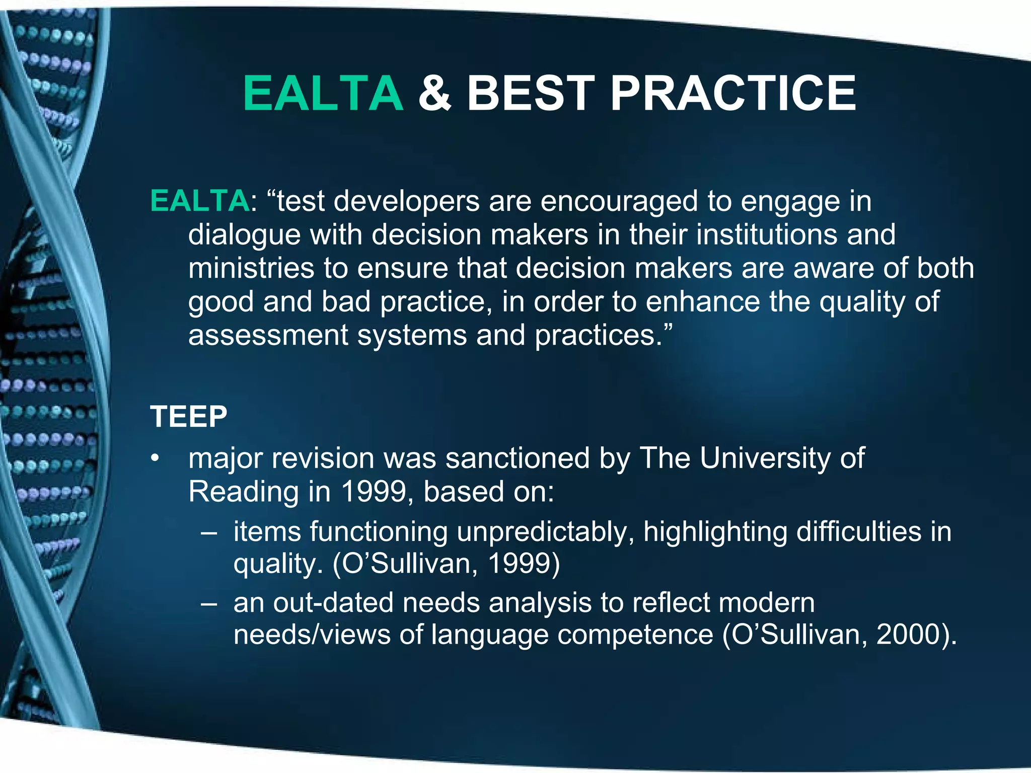 EALTA  & BEST PRACTICE EALTA : “test developers are encouraged to engage in dialogue with decision makers in their institutions and ministries to ensure that decision makers are aware of both good and bad practice, in order to enhance the quality of assessment systems and practices.” TEEP major revision was sanctioned by The University of Reading in 1999, based on:  items functioning unpredictably, highlighting difficulties in quality. (O’Sullivan, 1999)  an out-dated needs analysis to reflect modern needs/views of language competence (O’Sullivan, 2000).  