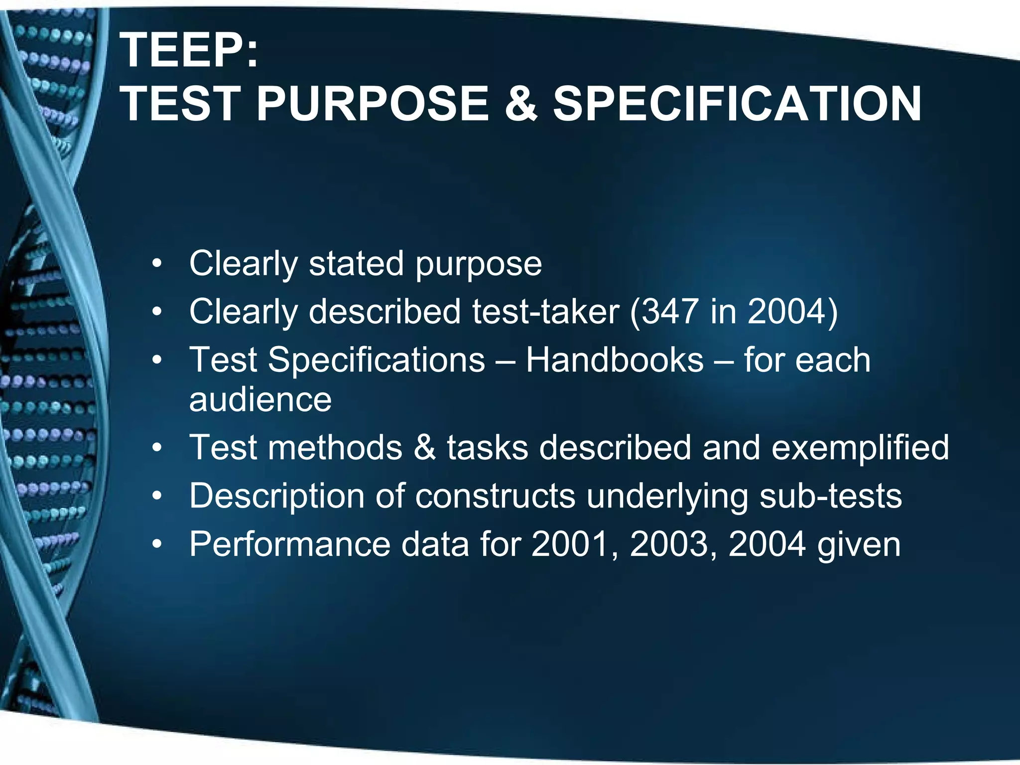 TEEP:  TEST PURPOSE & SPECIFICATION Clearly stated purpose Clearly described test-taker ( 347 in 2004) Test Specifications – Handbooks – for each audience Test methods & tasks described and exemplified Description of constructs underlying sub-tests Performance data for 2001, 2003, 2004 given 