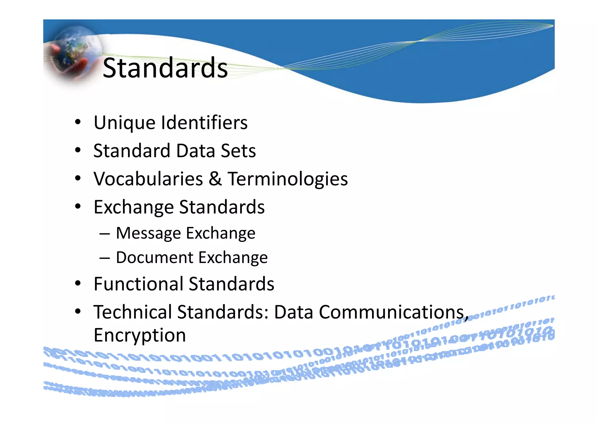 Standards
•   Unique Identifiers
       i    d ifi
•   Standard Data Sets
•   Vocabularies & Terminologies
•   Exchange Standards
    Exchange Standards
    – Message Exchange
    – Document Exchange
      Document Exchange
• Functional Standards
• T h i l St d d D t C
  Technical Standards: Data Communications, 
                                  i ti
  Encryption
 