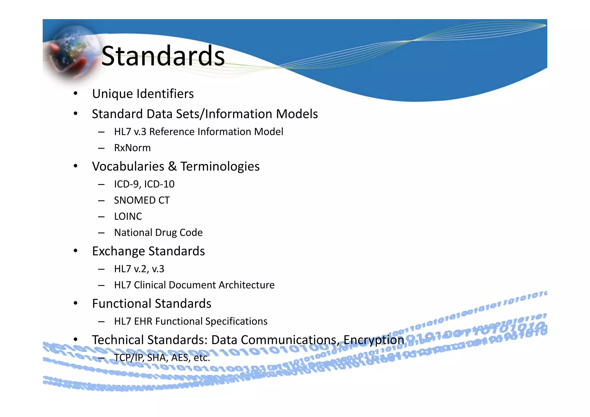 Standards
•   Unique Identifiers
•   Standard Data Sets/Information Models
    Standard Data Sets/Information Models
     – HL7 v.3 Reference Information Model
     – RxNorm
•   Vocabularies & Terminologies
        b l               l
     –   ICD‐9, ICD‐10
     –   SNOMED CT
     –   LOINC
     –   National Drug Code
•   Exchange Standards
          g
     – HL7 v.2, v.3
     – HL7 Clinical Document Architecture
•   Functional Standards
    Functional Standards
     – HL7 EHR Functional Specifications
•   Technical Standards: Data Communications, Encryption
     – TCP/IP, SHA, AES, etc.
 
