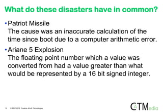 What do these disasters have in common?
• Patriot Missile
  The cause was an inaccurate calculation of the
  time since boot due to a computer arithmetic error.
• Ariane 5 Explosion
  The floating point number which a value was
  converted from had a value greater than what
  would be represented by a 16 bit signed integer.



13   © 2007-2012 Creative Arts & Technologies
 