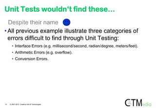 Unit Tests wouldn„t find these…
  Despite their name
• All previous example illustrate three categories of
  errors difficult to find through Unit Testing:
       • Interface Errors (e.g. millisecond/second, radian/degree, meters/feet).
       • Arithmetic Errors (e.g. overflow).
       • Conversion Errors.




14   © 2007-2012 Creative Arts & Technologies
 