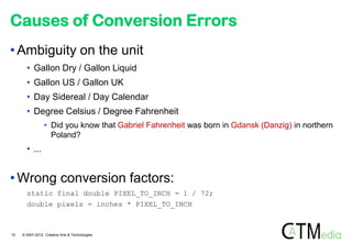 Causes of Conversion Errors
• Ambiguity on the unit
       • Gallon Dry / Gallon Liquid
       • Gallon US / Gallon UK
       • Day Sidereal / Day Calendar
       • Degree Celsius / Degree Fahrenheit
                 • Did you know that Gabriel Fahrenheit was born in Gdansk (Danzig) in northern
                   Poland?
       • ...


• Wrong conversion factors:
       static final double PIXEL_TO_INCH = 1 / 72;
       double pixels = inches * PIXEL_TO_INCH



15   © 2007-2012 Creative Arts & Technologies
 