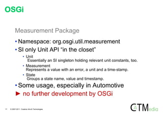 OSGi

          Measurement Package
          • Namespace: org.osgi.util.measurement
          • SI only Unit API “in the closet”
                    • Unit
                       Essentially an SI singleton holding relevant unit constants, too.
                    • Measurement
                      Represents a value with an error, a unit and a time-stamp.
                    • State
                      Groups a state name, value and timestamp.
          • Some usage, especially in Automotive
          ► no further development by OSGi

17   © 2007-2011 Creative Arts & Technologies
 