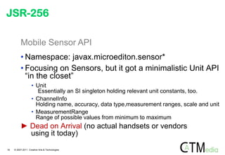 JSR-256

          Mobile Sensor API
          • Namespace: javax.microediton.sensor*
          • Focusing on Sensors, but it got a minimalistic Unit API
            “in the closet”
                    • Unit
                      Essentially an SI singleton holding relevant unit constants, too.
                    • ChannelInfo
                      Holding name, accuracy, data type,measurement ranges, scale and unit
                    • MeasurementRange
                      Range of possible values from minimum to maximum
          ► Dead on Arrival (no actual handsets or vendors
            using it today)

18   © 2007-2011 Creative Arts & Technologies
 