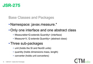 JSR-275

          Base Classes and Packages
          • Namespace: javax.measure.*
          • Only one interface and one abstract class
                    • Measurable<Q extends Quantity> (interface)
                    • Measure<V, Q extends Quantity> (abstract class)

          • Three sub-packages
                    • unit (holds the SI and NonSI units)
                    • quantity (holds dimensions mass, length)
                    • converter (holds unit converters)

19   © 2007-2011 Creative Arts & Technologies
 