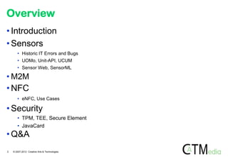 Overview
• Introduction
• Sensors
       • Historic IT Errors and Bugs
       • UOMo, Unit-API, UCUM
       • Sensor Web, SensorML

• M2M
• NFC
       • eNFC, Use Cases

• Security
       • TPM, TEE, Secure Element
       • JavaCard
• Q&A
2   © 2007-2012 Creative Arts & Technologies
 