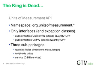 The King is Dead…

          Units of Measurement API
          • Namespace: org.unitsofmeasurement.*
          • Only interfaces (and exception classes)
                    • public interface Quantity<Q extends Quantity<Q>>
                    • public interface Unit<Q extends Quantity<Q>>

          • Three sub-packages
                    • quantity (holds dimensions mass, length)
                    • unit(holds units)
                    • service (OSGi services)

20   © 2007-2012 Creative Arts & Technologies
 