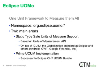 Eclipse UOMo

          One Unit Framework to Measure them All
          • Namespace: org.eclipse.uomo.*
          • Two main areas
                    • Static Type Safe Units of Measure Support
                              • Based on Units of Measurement API
                              • On top of ICU4J, the Globalization standard at Eclipse and
                                others (Android, GWT, Google Financial, etc.)
                    • Prime UCUM Implementation
                              • Successor to Eclipse OHF UCUM Bundle

22   © 2007-2012 Creative Arts & Technologies
 
