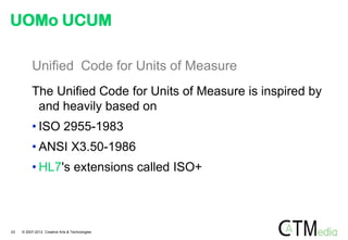 UOMo UCUM

          Unified Code for Units of Measure
          The Unified Code for Units of Measure is inspired by
           and heavily based on
          • ISO 2955-1983
          • ANSI X3.50-1986
          • HL7's extensions called ISO+



23   © 2007-2012 Creative Arts & Technologies
 