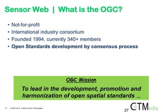 Sensor Web | What is the OGC?
     •    Not-for-profit
     •    International industry consortium
     •    Founded 1994, currently 340+ members
     •    Open Standards development by consensus process




                                                    OGC Mission
                      To lead in the development, promotion and
                      harmonization of open spatial standards …
27       © 2007-2012 Creative Arts & Technologies
                                                                  27
 