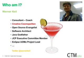 Who am I?
Werner Keil


                 • Consultant – Coach
                 • Creative Cosmopolitan
                 • Open Source Evangelist
                 • Software Architect
                 • Java Godfather
                 • JCP Executive Committee Member
                 • Eclipse UOMo Project Lead
                 • …

                     Twitter @wernerkeil

3   © 2007-2012 Creative Arts & Technologies
 
